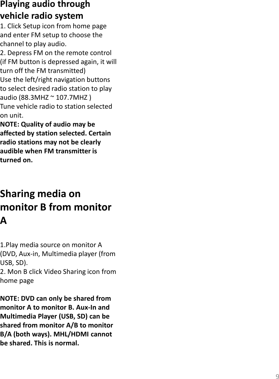 9Playing audio through vehicle radio system1. Click Setup icon from home page and enter FM setup to choose the channel to play audio.2. Depress FM on the remote control (if FM button is depressed again, it will turn off the FM transmitted)Use the left/right navigation buttons to select desired radio station to play audio (88.3MHZ ~ 107.7MHZ ) Tune vehicle radio to station selected on unit. NOTE: Quality of audio may be affected by station selected. Certain radio stations may not be clearly audible when FM transmitter is turned on.Sharing media on monitor B from monitor A1.Play media source on monitor A (DVD, Aux-in, Multimedia player (from USB, SD).2. Mon B click Video Sharing icon from home page NOTE: DVD can only be shared from monitor A to monitor B. Aux-In and Multimedia Player (USB, SD) can be shared from monitor A/B to monitor B/A (both ways). MHL/HDMI cannot be shared. This is normal.  