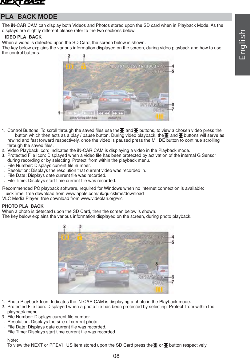 PLA BACK MODEPHOTO PLA BACKPhoto Playback Icon: Indicates the iN-CAR CAM is displaying a photo in the Playback mode.Protected File Icon: Displayed when a photo file has been protected by selecting  Protect  from within the playback menu.File Number: Displays current file number.Resolution: Displays the si e of current photo.File Date: Displays date current file was recorded.File Time: Displays start time current file was recorded.1.2.3....Recommended PC playback software, required for Windows when no internet connection is available: uickTime  free download from www.apple.com/uk/quicktime/downloadVLC Media Player  free download from www.videolan.org/vlcWhen a photo is detected upon the SD Card, then the screen below is shown.The key below explains the various information displayed on the screen, during photo playback.Note:To view the NEXT or PREVI US item stored upon the SD Card press the     or     button respectively.The iN-CAR CAM can display both Videos and Photos stored upon the SD card when in Playback Mode. As the displays are slightly different please refer to the two sections below.IDEO PLA BACKWhen a video is detected upon the SD Card, the screen below is shown.The key below explains the various information displayed on the screen, during video playback and how to usethe control buttons. Control Buttons: To scroll through the saved files use the     and     buttons, to view a chosen video press the  button which then acts as a play / pause button. During video playback, the     and     buttons will serve as rewind and fast forward respectively, once the video is paused press the M DE button to continue scrolling through the saved files.Video Playback Icon: Indicates the iN-CAR CAM is displaying a video in the Playback mode.Protected File Icon: Displayed when a video file has been protected by activation of the internal G Sensorduring recording or by selecting  Protect  from within the playback menu.File Number: Resolution: Displays the resolution that current video was recorded in.  File Date: Displays date current file was recorded.File Time: Displays start time current file was recorded.Displays current file number.1.2.3.....IIIIIIEnglish08