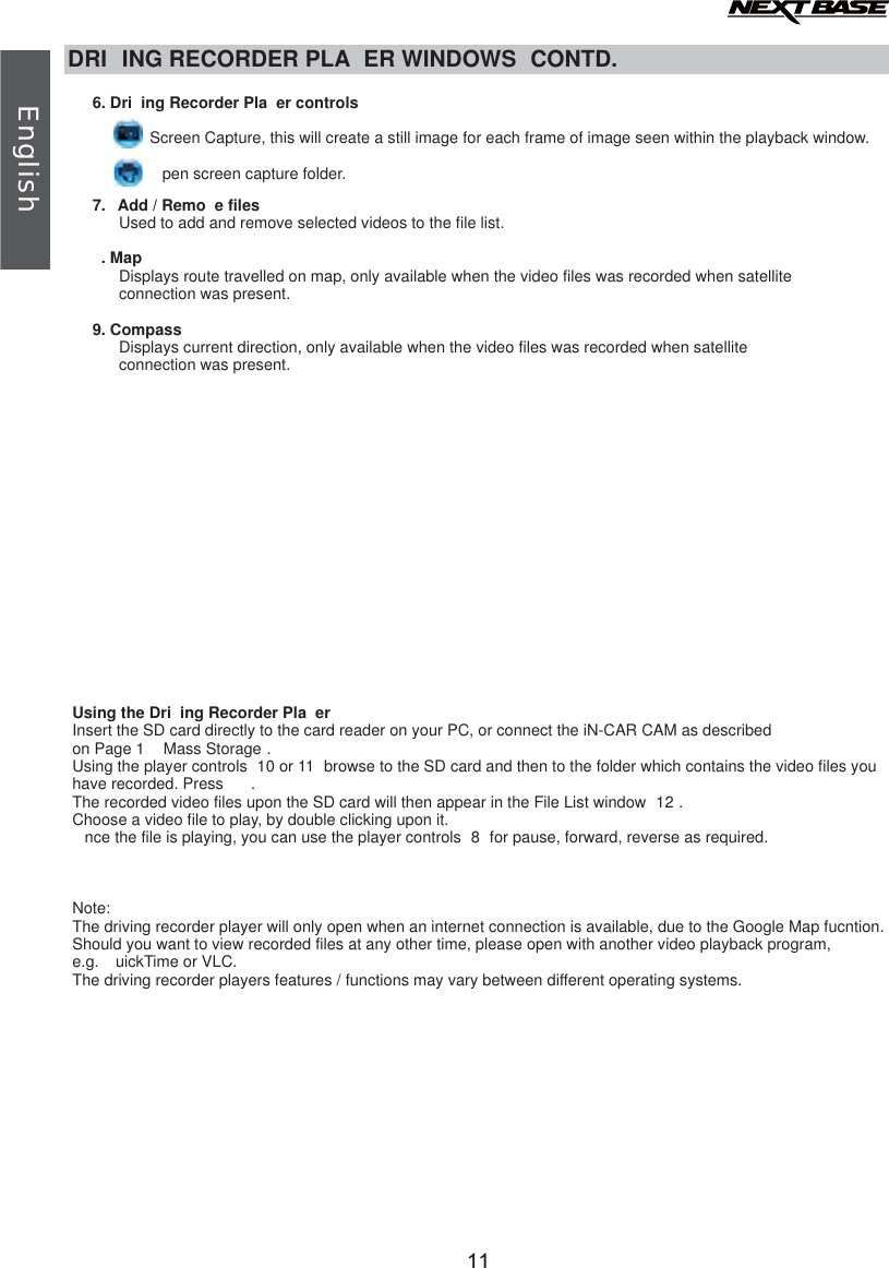 DRI ING RECORDER PLA ER WINDOWS  CONTD.6. Dri ing Recorder Pla er controlsScreen Capture, this will create a still image for each frame of image seen within the playback window.pen screen capture folder.7. Add / Remo e filesUsed to add and remove selected videos to the file list. . MapDisplays route travelled on map, only available when the video files was recorded when satellite      connection was present.9. CompassDisplays current direction, only available when the video files was recorded when satellite      connection was present.Using the Dri ing Recorder Pla erInsert the SD card directly to the card reader on your PC, or connect the iN-CAR CAM as described on Page 1   Mass Storage .Using the player controls  10 or 11  browse to the SD card and then to the folder which contains the video files you have recorded. Press  .The recorded video files upon the SD card will then appear in the File List window  12 . Choose a video file to play, by double clicking upon it.nce the file is playing, you can use the player controls  8 for pause, forward, reverse as required.Note:The driving recorder player will only open when an internet connection is available, due to the Google Map fucntion.Should you want to view recorded files at any other time, please open with another video playback program, e.g.  uickTime or VLC.The driving recorder players features / functions may vary between different operating systems.11English