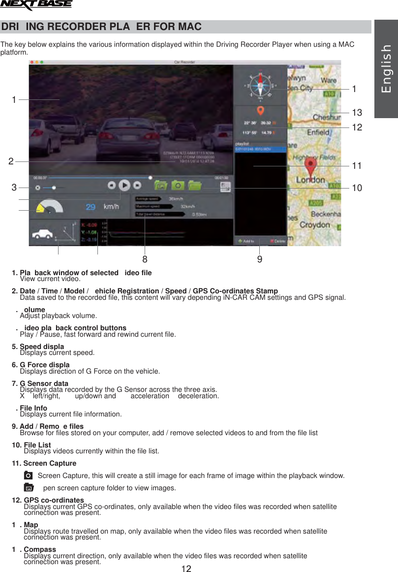 DRI ING RECORDER PLA ER FOR MACThe key below explains the various information displayed within the Driving Recorder Player when using a MACplatform.1. View current video.2. Date / Time / Model /  ehicle Registration / Speed / GPS Co-ordinates StampData saved to the recorded file, this content will vary depending iN-CAR CAM settings and GPS signal.. olumeAdjust playback volume..  ideo pla back control buttonsPlay / Pause, fast forward and rewind current file.5. Speed displaDisplays current speed.6. G Force displaDisplays direction of G Force on the vehicle.7. G Sensor dataDisplays data recorded by the G Sensor across the three axis.    X   left/right,     up/down and     acceleration   deceleration.. File InfoDisplays current file information.9. Add / Remo e filesBrowse for files stored on your computer, add / remove selected videos to and from the file list10. File ListDisplays videos currently within the file list.11. Screen CaptureScreen Capture, this will create a still image for each frame of image within the playback window.pen screen capture folder to view images.12. GPS co-ordinatesDisplays current GPS co-ordinates, only available when the video files was recorded when satellite      connection was present.1 . MapDisplays route travelled on map, only available when the video files was recorded when satellite      connection was present.1 . CompassDisplays current direction, only available when the video files was recorded when satellite      connection was present.Pla back window of selected  ideo fileEnglish122318 9112131101