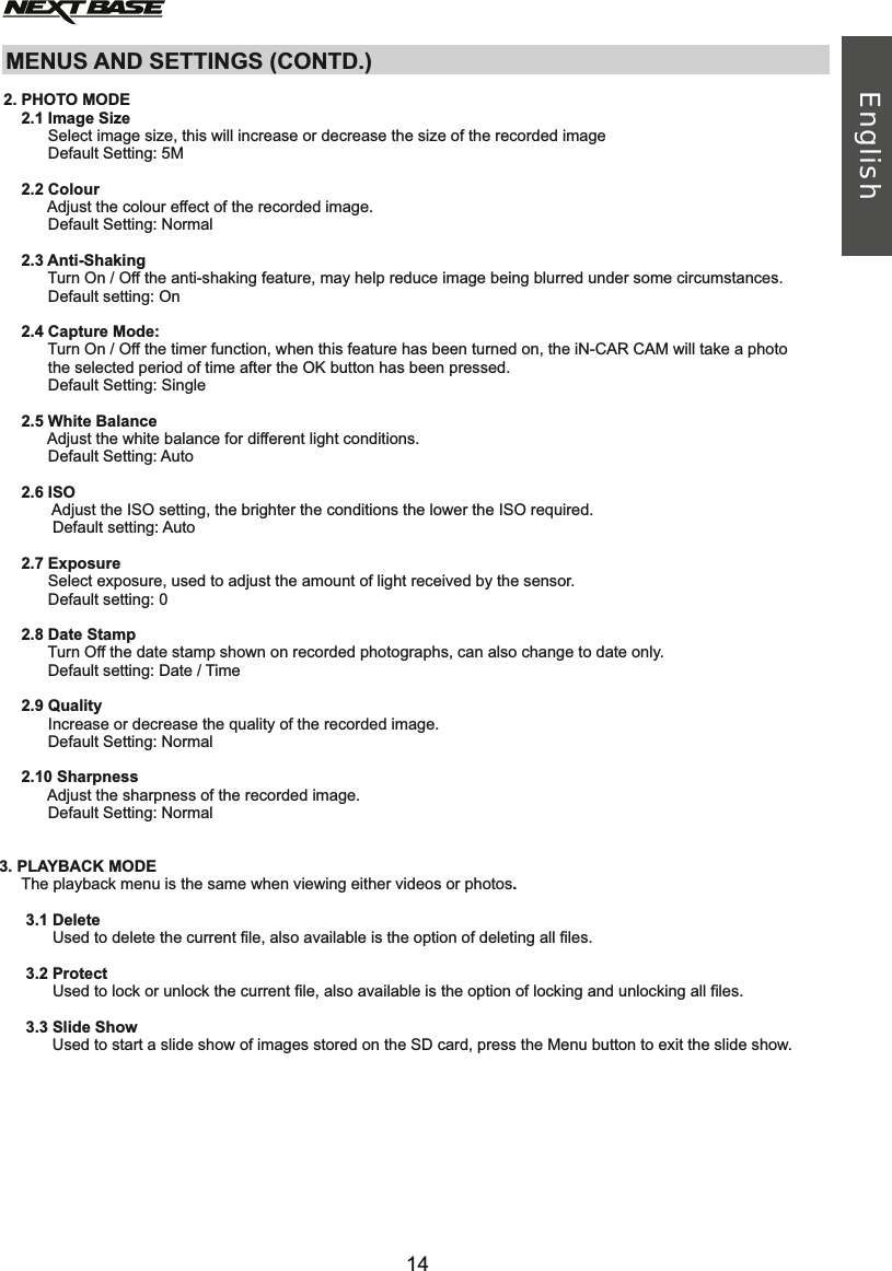 MENUS AND SETTINGS (CONTD.)      2.1 Image Size           Select image size, this will increase or decrease the size of the recorded image           Default Setting: 5M     2.2 Colour           Adjust the colour effect of the recorded image.            Default Setting: Normal       2.3 Anti-Shaking           Turn On / Off the anti-shaking feature, may help reduce image being blurred under some circumstances.           Default setting:      2.4 Capture Mode:           Turn On / Off the timer function, when this feature has been turned on, the iN-CAR CAM will take a photo            the selected period of time after the OK button has been pressed.           Default Setting:      2.5 White Balance           Adjust the white balance for different light conditions.           Default Setting:      2.6 ISO            Adjust the ISO setting, the brighter the conditions the lower the ISO required.             Default setting: Auto     2.7 Exposure           Select exposure, used to adjust the amount of light received by the sensor.           Default setting:      2.8 Date Stamp           Turn Off the date stamp shown on recorded photographs, can also change to date only.           Default setting: Date / Time     2.9 Quality           Increase or decrease the quality of the recorded image.            Default Setting:          2.10 Sharpness           Adjust the sharpness of the recorded image.            Default Setting:    3. PLAYBACK MODE     The playback menu is the same when viewing either videos or photos.      3.1 Delete            Used to delete the current file, also available is the option of deleting all files.      3.2 Protect            Used to lock or unlock the current file, also available is the option of locking and unlocking all files.      3.3 Slide Show            Used to start a slide show of images stored on the SD card, press the Menu button to exit the slide show.2. PHOTO MODEOnSingleAuto0NormalNormalEnglish14English