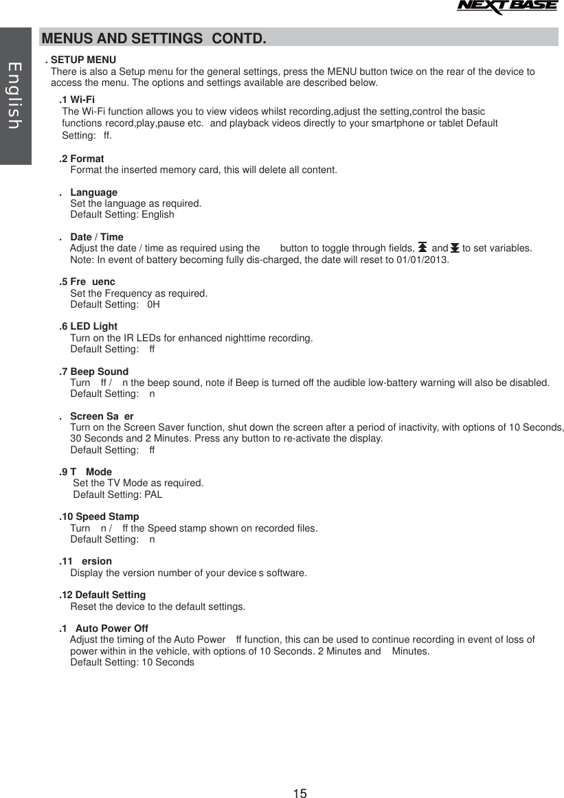 MENUS AND SETTINGS  CONTD.There is also a Setup menu for the general settings, press the MENU button twice on the rear of the device to      access the menu. The options and settings available are described below.       .2 Format   Format the inserted memory card, this will delete all content.        .1 Wi-FiThe Wi-Fi function allows you to view videos whilst recording,adjust the setting,control the basic functions record,play,pause etc.  and playback videos directly to your smartphone or tablet Default Setting: ff..  Language            Set the language as required.            Default Setting: English        .  Date / TimeAdjust the date / time as required using the   button to toggle through fields,      and     to set variables.            Note: In event of battery becoming fully dis-charged, the date will reset to 01/01/2013.        .5 Fre uenc            Set the Frequency as required.            Default Setting:  0H.6 LED LightTurn on the IR LEDs for enhanced nighttime recording.            Default Setting:  ff.7 Beep SoundTurn  ff /  n the beep sound, note if Beep is turned off the audible low-battery warning will also be disabled.            Default Setting:  n.  Screen Sa erTurn on the Screen Saver function, shut down the screen after a period of inactivity, with options of 10 Seconds,             30 Seconds and 2 Minutes. Press any button to re-activate the display.            Default Setting:  ff.9 T  Mode             Set the TV Mode as required.             Default Setting: PAL.10 Speed StampTurn  n /  ff the Speed stamp shown on recorded files.            Default Setting:  n    .11  ersion            Display the version number of your device s software..12 Default Setting            Reset the device to the default settings..1 Auto Power OffAdjust the timing of the Auto Power  ff function, this can be used to continue recording in event of loss of            power within in the vehicle, with options of 10 Seconds. 2 Minutes and   Minutes.            Default Setting: 10 Seconds   . SETUP MENUII15English