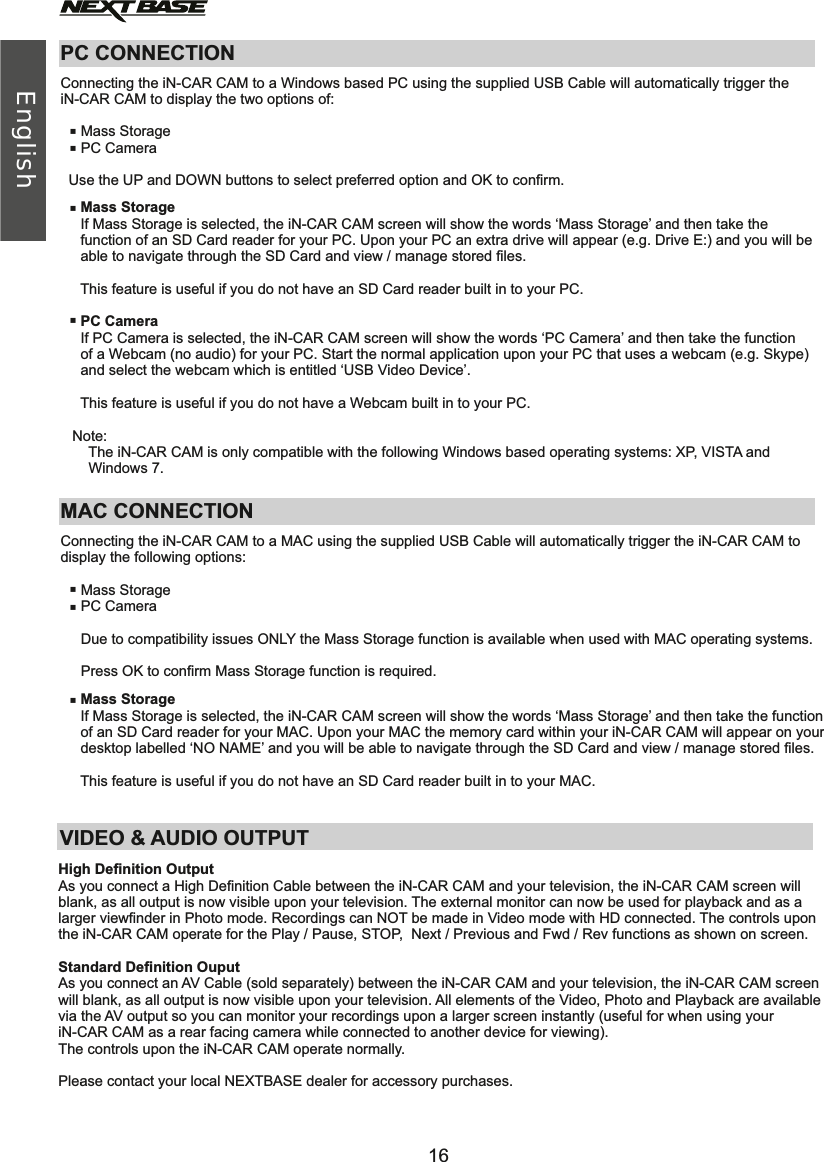 PC CONNECTIONConnecting the iN-CAR CAM to a Windows based PC using the supplied USB Cable will automatically trigger theiN-CAR CAM to display the two options of:     Mass Storage     PC Camera  Use the UP and DOWN buttons to select preferred option and OK to confirm.             Mass Storage     If Mass Storage is selected, the iN-CAR CAM screen will show the words ‘Mass Storage’ and then take the      function of an SD Card reader for your PC. Upon your PC an extra drive will appear (e.g. Drive E:) and you will be      able to navigate through the SD Card and view / manage stored files.      This feature is useful if you do not have an SD Card reader built in to your PC.     PC Camera     If PC Camera is selected, the iN-CAR CAM screen will show the words ‘PC Camera’ and then take the function      of a Webcam (no audio) for your PC. Start the normal application upon your PC that uses a webcam (e.g. Skype)      and select the webcam which is entitled ‘USB Video Device’.     This feature is useful if you do not have a Webcam built in to your PC.   Note:       The iN-CAR CAM is only compatible with the following Windows based operating systems: XP, VISTA and        Windows 7. VIDEO &amp; AUDIO OUTPUT OutputAs you connect a High Definition Cable between the iN-CAR CAM and your television, the iN-CAR CAM screen will blank, as all output is now visible upon your television. The external monitor can now be used for playback and as a larger viewfinder in Photo mode. Recordings can NOT be made in Video mode with HD connected. The controls uponthe iN-CAR CAM operate for the Play / Pause, STOP,  Next / Previous and Fwd / Rev functions as shown on screen.Standard DefinitionAs you connect an AV Cable (sold separately) between the iN-CAR CAM and your television, the iN-CAR CAM screen will blank, as all output is now visible upon your television. All elements of the Video, Photo and Playback are available via the AV output so you can monitor your recordings upon a larger screen instantly (useful for when using your iN-CAR CAM as a rear facing camera while connected to another device for viewing).The controls upon the iN-CAR CAM operate normally.Please contact your local NEXTBASE dealer for accessory purchases. High Definition Ouput ·····MAC CONNECTIONConnecting the iN-CAR CAM to a MAC using the supplied USB Cable will automatically trigger the iN-CAR CAM to display the following options:     Mass Storage     Press OK to confirm Mass Storage function is required.     PC Camera     Due to compatibility issues ONLY the Mass Storage function is available when used with MAC operating systems.     Mass Storage     If Mass Storage is selected, the iN-CAR CAM screen will show the words ‘Mass Storage’ and then take the function      of an SD Card reader for your MAC. Upon your MAC the memory card within your iN-CAR CAM will appear on your      desktop labelled ‘NO NAME’ and you will be able to navigate through the SD Card and view / manage stored files.      This feature is useful if you do not have an SD Card reader built in to your MAC.···16English