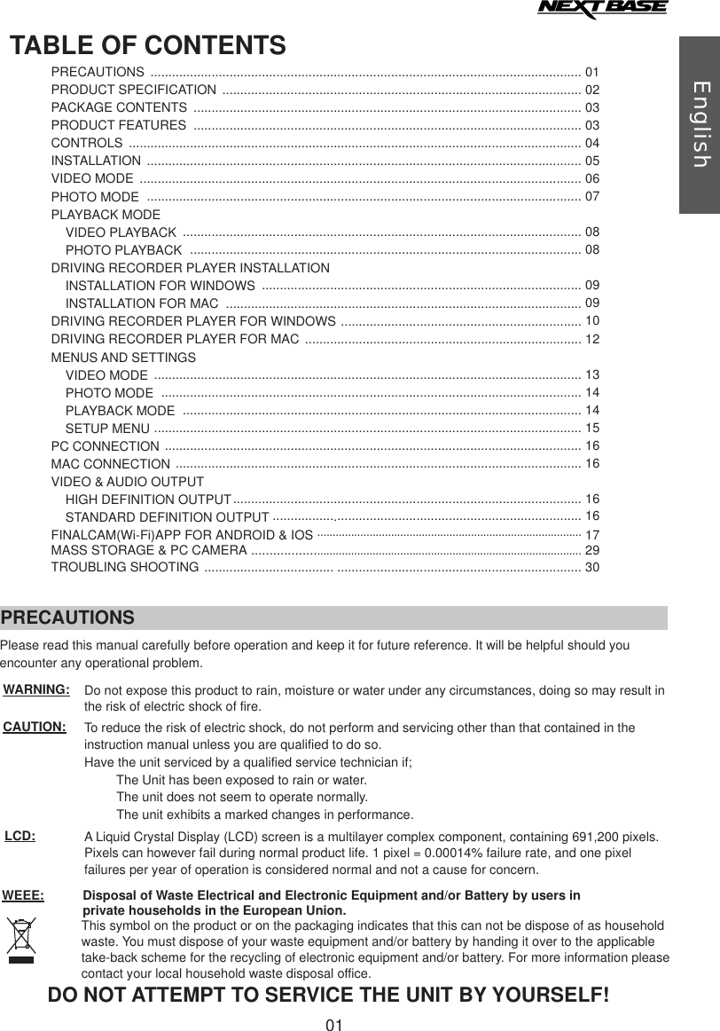 TABLE OF CONTENTSPRECAUTIONS ........................................................................................................................ 01PRODUCT SPECIFICATIONPACKAGE CONTENTSPRODUCT FEATURESCONTROLSINSTALLATIONVIDEO MODEPHOTO MODEPLAYBACK MODE    VIDEO PLAYBACK    PHOTO PLAYBACKDRIVING RECORDER PLAYER INSTALLATION    INSTALLATION FOR WINDOWS    INSTALLATION FOR MACDRIVING RECORDER PLAYER FOR WINDOWSDRIVING RECORDER PLAYER FOR MACMENUS AND SETTINGS    VIDEO MODE    PHOTO MODE    PLAYBACK MODE    SETUP MENUPC CONNECTIONMAC CONNECTIONVIDEO &amp; AUDIO OUTPUT........................................................................................................................................................................................................................................................................................................................................................................................................................................................................................................................................................................................................................................................................................................................................................................................................................................................................................................................................................................................................................................................................................................................................................................................................................................................................................................................................................................................................................................................................................................................................................................................................................................................................................................................................................................................................................................................................................................................................................................................................................................................................................................................................02030304050607080809091012131414151616    HIGH DEFINITION OUTPUT............................ .................................................................... 16    STANDARD DEFINITION OUTPUT ................. .................................................................... 16TROUBLING SHOOTING .................................... .................................................................... 30FINALCAM(Wi-Fi)APP FOR ANDROID &amp; IOS......................................................................................17PRECAUTIONSCAUTION:LCD:DO NOT ATTEMPT TO SERVICE THE UNIT BY YOURSELF!WEEE: Disposal of Waste Electrical and Electronic Equipment and/or Battery by users in private households in the European Union.This symbol on the product or on the packaging indicates that this can not be dispose of as household waste. You must dispose of your waste equipment and/or battery by handing it over to the applicable take-back scheme for the recycling of electronic equipment and/or battery. For more information please contact your local household waste disposal office.A Liquid Crystal Display (LCD) screen is a multilayer complex component, containing 691,200 pixels.Pixels can however fail during normal product life. 1 pixel = 0.00014% failure rate, and one pixel failures per year of operation is considered normal and not a cause for concern.To reduce the risk of electric shock, do not perform and servicing other than that contained in the instruction manual unless you are qualified to do so.Have the unit serviced by a qualified service technician if;The Unit has been exposed to rain or water.The unit does not seem to operate normally.The unit exhibits a marked changes in performance.WARNING: Do not expose this product to rain, moisture or water under any circumstances, doing so may result inthe risk of electric shock of fire.Please read this manual carefully before operation and keep it for future reference. It will be helpful should you encounter any operational problem.English01..................MASS STORAGE &amp; PC CAMERA 29......................................................................................