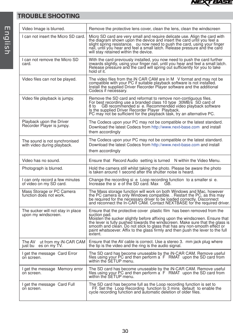 TROUBLE SHOOTINGVideo Image is blurred.I can not insert the Micro SD card.I can not remove the Micro SD card.Video files can not be played.Video file playback is jumpy.Playback upon the Driver Recorder Player is jumpy.The sound is not synchronised with video during playback.Video has no sound. Photograph is blurred.I can only record a few minutes of video on my SD card.Mass Storage or PC Camera function does not work.The sucker will not stay in place upon my windscreen.The AV  ut from my iN-CAR CAMjust bu es on my TV.I get the message  Card Error  on screen.I get the message  Memory erroron screen.I get the message  Card Fullon screen.Remove the protective lens cover, clean the lens, clean the windscreenMicro SD card are very small and require delicate use. Align the card withthe diagram shown upon the device and insert the card until you feel a slight spring resistance.  ou now need to push the card, using your finger nail, until you hear and feel a small latch. Release pressure and the cardwill stay retained within the device.With the card previously installed, you now need to push the card further inwards slightly, using your finger nail, until you hear and feel a small latch. Release pressure and the card will spring out sufficiently for you to take hold of it.The video files from the iN CAR CAM are in M V format and may not be compatible with your PC if suitable playback software is not installed.Install the supplied Driver Recorder Player software and the additional Codecs if necessary.Remove the SD card and reformat to remove non-contiguous files. For best recording use a branded class 10 type  30MB/s  SD card of 8 to  GB recommended si e. Recommended video playback software Is the supplied Driver Recorder Player  Playback.PC may not be sufficient for the playback task, try an alternative PC. Ensure that  Record Audio  setting is turned  N within the Video Menu.Hold the camera still whilst taking the photo. Please be aware the photo is taken around 1 second after the shutter noise is heard.Change the recording si e  Loop recording function  to a smaller si e. Increase the si e of the SD card. Max  GB.The Mass storage function will work on both Windows and Mac, however the PC camera is only Windows compatible. . Restart the PC, as this may be required for the necessary driver to be loaded correctly. Disconnect and reconnect the In-CAR CAM. Contact NEXTBASE for the required driver.Ensure that the protective cover  plastic film  has been removed from the suction pad.Moisten the sucker slightly before affixing upon the windscreen. Ensure thatthe lever is fully pushed towards the windscreen. Make sure that the glass is smooth and clean. Do not stick to glass that has any non-smooth effect or paint whatsoever. Affix to the glass firmly and then push the lever to the full extent.Ensure that the AV cable is correct. Use a stereo 3. mm jack plug where the tip is the video and the ring is the audio signal.The SD card has become unuseable by the iN-CAR CAM. Remove useful files using your PC and then perform a  F RMAT  upon the SD card from within the SETUP menu.The SD card has become unuseable by the iN-CAR CAM. Remove useful files using your PC and then perform a  F RMAT  upon the SD card from within the SETUP menu.The SD card has become full as the Loop recording function is set to FF. Set the  Loop Recording  function to 3 mins  default  to enable the cycle recording function and automatic deletion of older files.English30The Codecs upon your PC may not be compatible or the latest standard. Download the latest Codecs from http://www.next-base.com and install them accordinglyThe Codecs upon your PC may not be compatible or the latest standard.Download the latest Codecs from http://www.next-base.com  and installthem accordingly 