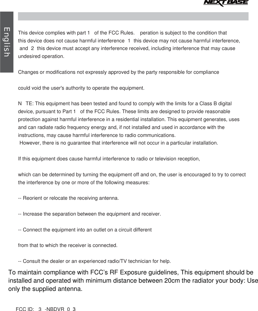  EnglishThis device complies with part 1  of the FCC Rules.  peration is subject to the condition that this device does not cause harmful interference  1  this device may not cause harmful interference, and  2  this device must accept any interference received, including interference that may cause undesired operation.Changes or modifications not expressly approved by the party responsible for compliancecould void the user&apos;s authority to operate the equipment.N TE: This equipment has been tested and found to comply with the limits for a Class B digital device, pursuant to Part 1  of the FCC Rules. These limits are designed to provide reasonable protection against harmful interference in a residential installation. This equipment generates, uses and can radiate radio frequency energy and, if not installed and used in accordance with the instructions, may cause harmful interference to radio communications. However, there is no guarantee that interference will not occur in a particular installation.If this equipment does cause harmful interference to radio or television reception,which can be determined by turning the equipment off and on, the user is encouraged to try to correct the interference by one or more of the following measures:-- Reorient or relocate the receiving antenna.-- Increase the separation between the equipment and receiver.-- Connect the equipment into an outlet on a circuit differentfrom that to which the receiver is connected.-- Consult the dealer or an experienced radio/TV technician for help.FCC ID:  3 -NBDVR 0 3To maintain compliance with FCC’s RF Exposure guidelines, This equipment should beinstalled and operated with minimum distance between 20cm the radiator your body: Useonly the supplied antenna.