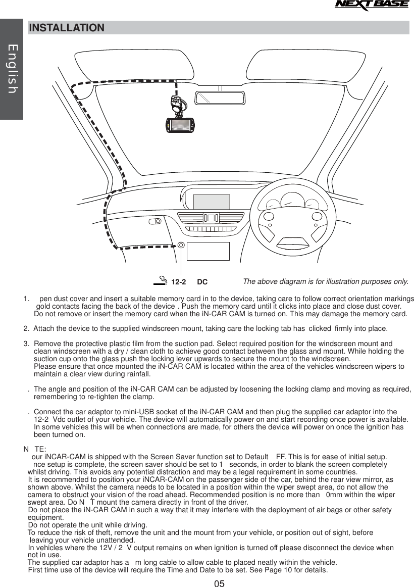 INSTALLATION1.   pen dust cover and i      gold contacts facing the back of the device . Push the memory card until it clicks into place and close dust cover.     Do not remove or insert the memory card when the iN-CAR CAM is turned on. This may damage the memory card.2. Attach the device to the supplied windscreen mount, taking care the locking tab has  clicked firmly into place.3.  Remove the protective plastic film from the suction pad. Select required position for the windscreen mount and      clean windscreen with a dry / clean cloth to achieve good contact between the glass and mount. While holding the      suction cup onto the glass push the locking lever upwards to secure the mount to the windscreen.      Please ensure that once mounted the iN-CAR CAM is located within the area of the vehicles windscreen wipers to      maintain a clear view during rainfall.. The angle and position of the iN-CAR CAM can be adjusted by loosening the locking clamp and moving as required,     remembering to re-tighten the clamp..  Connect the car adaptor to mini-USB socket of the iN-CAR CAM and then plug the supplied car adaptor into the      12-2 Vdc outlet of your vehicle. The device will automatically power on and start recording once power is available.     In some vehicles this will be when connections are made, for others the device will power on once the ignition has     been turned on.N TE:our iNCAR-CAM is shipped with the Screen Saver function set to Default  FF. This is for ease of initial setup.    nce setup is complete, the screen saver should be set to 1  seconds, in order to blank the screen completely   whilst driving. This avoids any potential distraction and may be a legal requirement in some countries. It is recommended to position your iNCAR-CAM on the passenger side of the car, behind the rear view mirror, as   shown above. Whilst the camera needs to be located in a position within the wiper swept area, do not allow the  camera to obstruct your vision of the road ahead. Recommended position is no more than  0mm within the wiper   swept area. Do N T mount the camera directly in front of the driver. Do not place the iN-CAR CAM in such a way that it may interfere with the deployment of air bags or other safety   equipment. Do not operate the unit while driving.To reduce the risk of theft, remove the unit and the mount from your vehicle, or position out of sight, before   leaving your vehicle unattended. In vehicles where the 12V / 2 V output remains on when ignition is turned off please disconnect the device when   not in use.The supplied car adaptor has a  m long cable to allow cable to placed neatly within the vehicle. First time use of the device will require the Time and Date to be set. See Page 10 for details.nsert a suitable memory card in to the device, taking care to follow correct orientation markings The above diagram is f .or illustration purposes only12-2  DCEnglish05