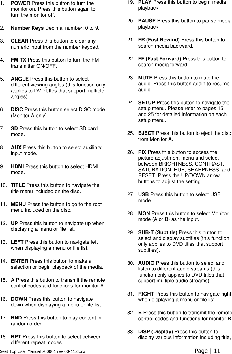 Seat Top User Manual 700001 rev 00-11.docx  Page | 11  1. POWER Press this button to turn the monitor on. Press this button again to turn the monitor off.  2. Number Keys Decimal number: 0 to 9.  3. CLEAR Press this button to clear any numeric input from the number keypad.  4. FM TX Press this button to turn the FM transmitter ON/OFF. 5. ANGLE Press this button to select different viewing angles (this function only applies to DVD titles that support multiple angles).  6. DISC Press this button select DISC mode (Monitor A only). 7. SD Press this button to select SD card mode. 8. AUX Press this button to select auxiliary input mode.  9. HDMI Press this button to select HDMI mode.  10. TITLE Press this button to navigate the title menu included on the disc.  11. MENU Press the button to go to the root menu included on the disc.  12. UP Press this button to navigate up when displaying a menu or file list.  13. LEFT Press this button to navigate left when displaying a menu or file list. 14. ENTER Press this button to make a selection or begin playback of the media.  15. A Press this button to transmit the remote control codes and functions for monitor A.  16. DOWN Press this button to navigate down when displaying a menu or file list.  17. RND Press this button to play content in random order.  18. RPT Press this button to select between different repeat modes.  19. PLAY Press this button to begin media playback. 20. PAUSE Press this button to pause media playback.  21. FR (Fast Rewind) Press this button to search media backward.  22. FF (Fast Forward) Press this button to search media forward.  23. MUTE Press this button to mute the audio. Press this button again to resume audio.  24. SETUP Press this button to navigate the setup menu. Please refer to pages 15 and 25 for detailed information on each setup menu. 25. EJECT Press this button to eject the disc from Monitor A.   26. PIX Press this button to access the picture adjustment menu and select between BRIGHTNESS, CONTRAST, SATURATION, HUE, SHARPNESS, and RESET. Press the UP/DOWN arrow buttons to adjust the setting. 27. USB Press this button to select USB mode.  28. MON Press this button to select Monitor mode (A or B) as the input.  29. SUB-T (Subtitle) Press this button to select and display subtitles (this function only applies to DVD titles that support subtitles). 30. AUDIO Press this button to select and listen to different audio streams (this function only applies to DVD titles that support multiple audio streams).  31. RIGHT Press this button to navigate right when displaying a menu or file list. 32. B Press this button to transmit the remote control codes and functions for monitor B.  33. DISP (Display) Press this button to display various information including title, 