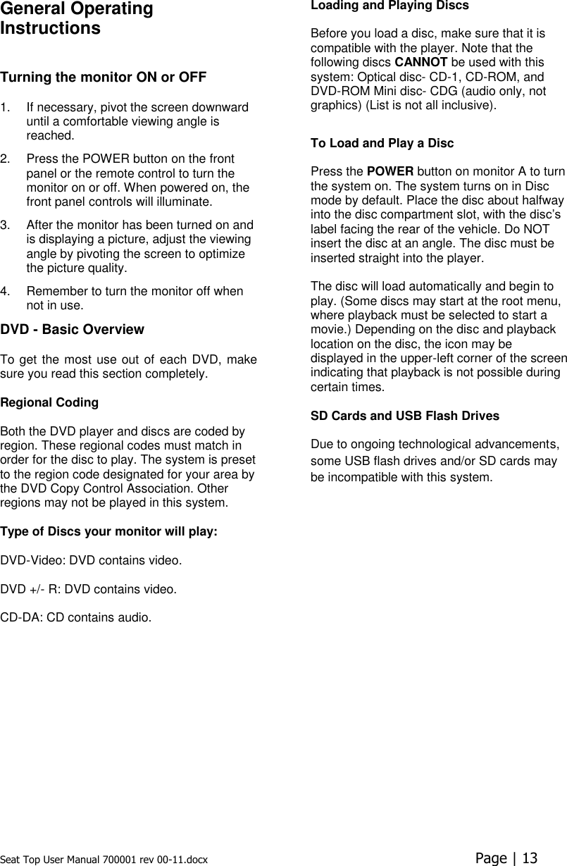 Seat Top User Manual 700001 rev 00-11.docx  Page | 13  General Operating Instructions   Turning the monitor ON or OFF  1.  If necessary, pivot the screen downward until a comfortable viewing angle is reached.  2.  Press the POWER button on the front panel or the remote control to turn the monitor on or off. When powered on, the front panel controls will illuminate. 3.  After the monitor has been turned on and is displaying a picture, adjust the viewing angle by pivoting the screen to optimize the picture quality.  4.  Remember to turn the monitor off when not in use.  DVD - Basic Overview To get the most use out of each DVD, make sure you read this section completely.   Regional Coding   Both the DVD player and discs are coded by region. These regional codes must match in order for the disc to play. The system is preset to the region code designated for your area by the DVD Copy Control Association. Other regions may not be played in this system.   Type of Discs your monitor will play:  DVD-Video: DVD contains video.   DVD +/- R: DVD contains video.   CD-DA: CD contains audio.    Loading and Playing Discs   Before you load a disc, make sure that it is compatible with the player. Note that the following discs CANNOT be used with this system: Optical disc- CD-1, CD-ROM, and DVD-ROM Mini disc- CDG (audio only, not graphics) (List is not all inclusive).  To Load and Play a Disc   Press the POWER button on monitor A to turn the system on. The system turns on in Disc mode by default. Place the disc about halfway into the disc compartment slot, with the disc’s label facing the rear of the vehicle. Do NOT insert the disc at an angle. The disc must be inserted straight into the player.  The disc will load automatically and begin to play. (Some discs may start at the root menu, where playback must be selected to start a movie.) Depending on the disc and playback location on the disc, the icon may be displayed in the upper-left corner of the screen indicating that playback is not possible during certain times.  SD Cards and USB Flash Drives  Due to ongoing technological advancements, some USB flash drives and/or SD cards may be incompatible with this system.    