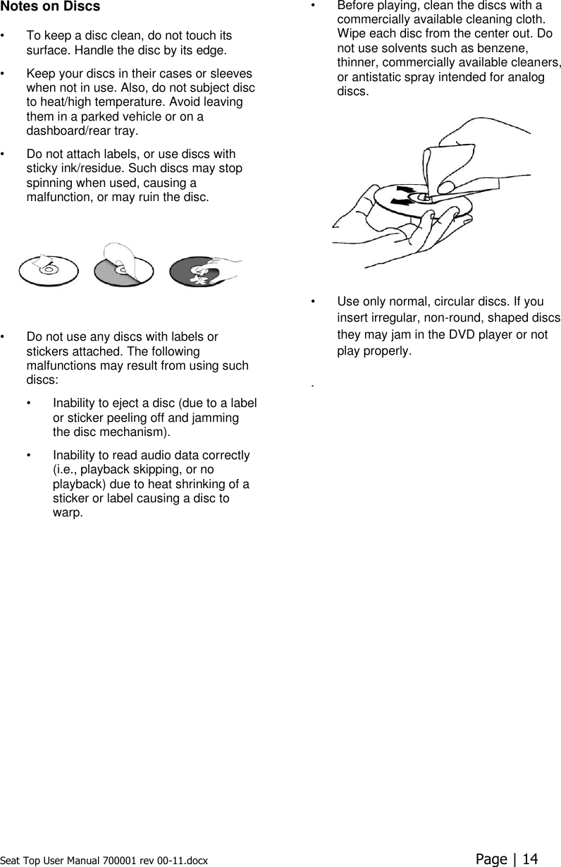 Seat Top User Manual 700001 rev 00-11.docx  Page | 14  Notes on Discs  •  To keep a disc clean, do not touch its surface. Handle the disc by its edge.  •  Keep your discs in their cases or sleeves when not in use. Also, do not subject disc to heat/high temperature. Avoid leaving them in a parked vehicle or on a dashboard/rear tray.  •  Do not attach labels, or use discs with sticky ink/residue. Such discs may stop spinning when used, causing a malfunction, or may ruin the disc.   •  Do not use any discs with labels or stickers attached. The following malfunctions may result from using such discs:  •  Inability to eject a disc (due to a label or sticker peeling off and jamming the disc mechanism).  •  Inability to read audio data correctly (i.e., playback skipping, or no playback) due to heat shrinking of a sticker or label causing a disc to warp.  •  Before playing, clean the discs with a commercially available cleaning cloth. Wipe each disc from the center out. Do not use solvents such as benzene, thinner, commercially available cleaners, or antistatic spray intended for analog discs.   •  Use only normal, circular discs. If you insert irregular, non-round, shaped discs they may jam in the DVD player or not play properly. .   