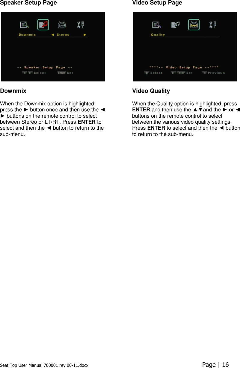 Seat Top User Manual 700001 rev 00-11.docx  Page | 16  Speaker Setup Page    Downmix  When the Downmix option is highlighted, press the ► button once and then use the ◄ ► buttons on the remote control to select between Stereo or LT/RT. Press ENTER to select and then the ◄ button to return to the sub-menu.  Video Setup Page    Video Quality When the Quality option is highlighted, press ENTER and then use the ▲▼and the ► or ◄ buttons on the remote control to select between the various video quality settings. Press ENTER to select and then the ◄ button to return to the sub-menu.      