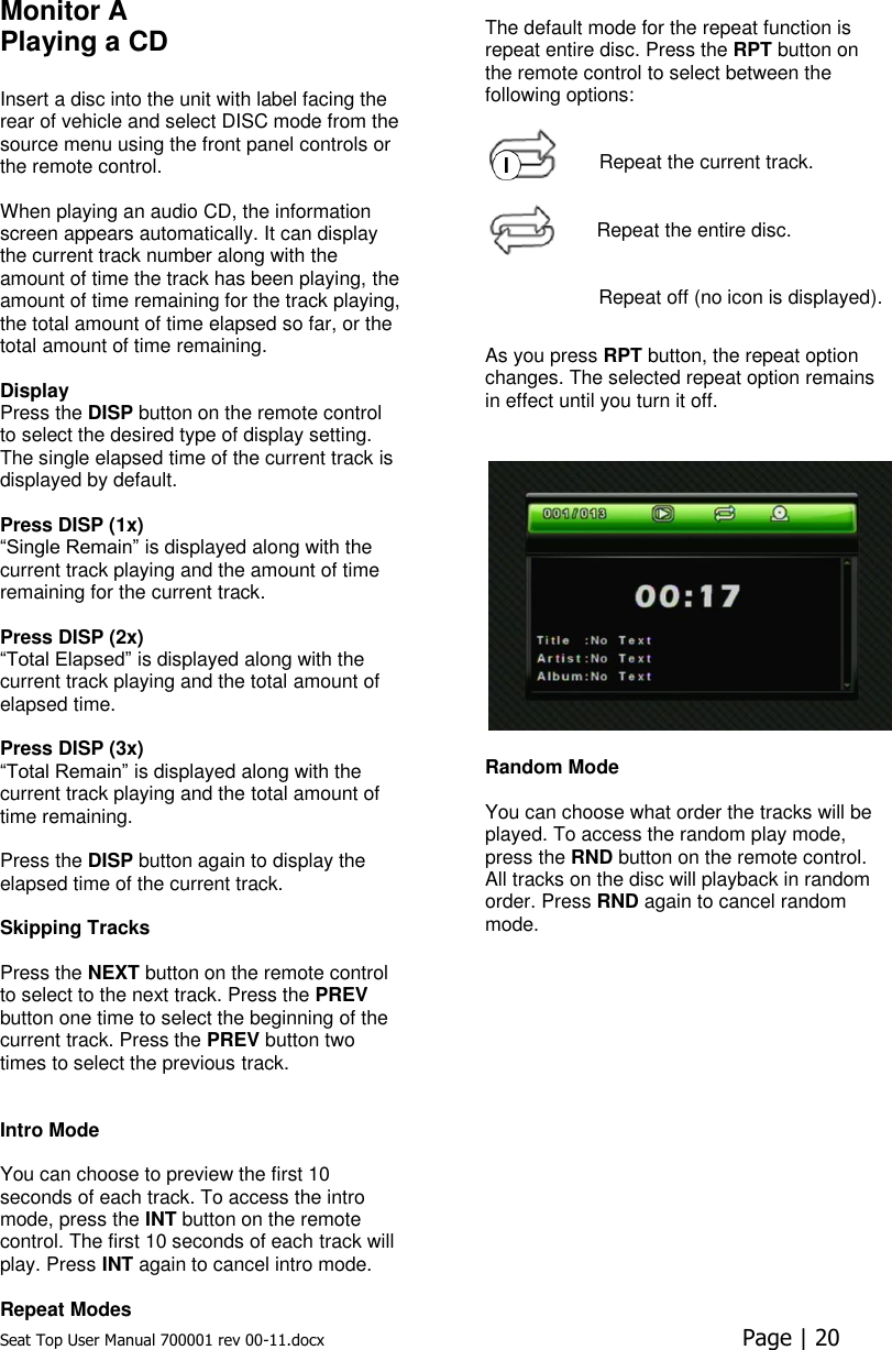 Seat Top User Manual 700001 rev 00-11.docx  Page | 20  Monitor A Playing a CD   Insert a disc into the unit with label facing the rear of vehicle and select DISC mode from the source menu using the front panel controls or the remote control.   When playing an audio CD, the information screen appears automatically. It can display the current track number along with the amount of time the track has been playing, the amount of time remaining for the track playing, the total amount of time elapsed so far, or the total amount of time remaining.   Display Press the DISP button on the remote control to select the desired type of display setting. The single elapsed time of the current track is displayed by default.   Press DISP (1x)  “Single Remain” is displayed along with the current track playing and the amount of time remaining for the current track.   Press DISP (2x)  “Total Elapsed” is displayed along with the current track playing and the total amount of elapsed time.   Press DISP (3x)  “Total Remain” is displayed along with the current track playing and the total amount of time remaining.  Press the DISP button again to display the elapsed time of the current track.  Skipping Tracks  Press the NEXT button on the remote control to select to the next track. Press the PREV button one time to select the beginning of the current track. Press the PREV button two times to select the previous track.    Intro Mode  You can choose to preview the first 10 seconds of each track. To access the intro mode, press the INT button on the remote control. The first 10 seconds of each track will play. Press INT again to cancel intro mode.  Repeat Modes  The default mode for the repeat function is repeat entire disc. Press the RPT button on the remote control to select between the following options:   Repeat the current track.   Repeat the entire disc.   Repeat off (no icon is displayed).  As you press RPT button, the repeat option changes. The selected repeat option remains in effect until you turn it off.   Random Mode  You can choose what order the tracks will be played. To access the random play mode, press the RND button on the remote control. All tracks on the disc will playback in random order. Press RND again to cancel random mode.    