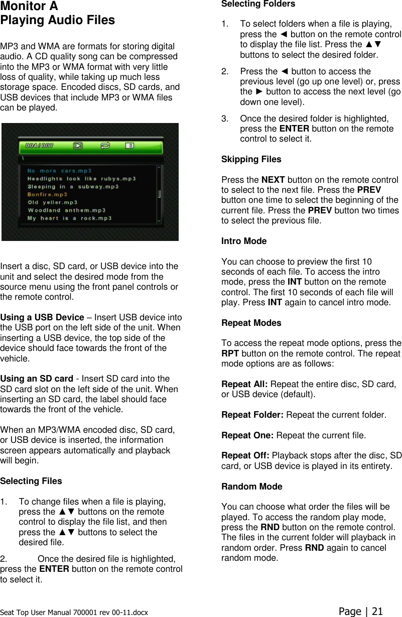 Seat Top User Manual 700001 rev 00-11.docx  Page | 21  Monitor A Playing Audio Files  MP3 and WMA are formats for storing digital audio. A CD quality song can be compressed into the MP3 or WMA format with very little loss of quality, while taking up much less storage space. Encoded discs, SD cards, and USB devices that include MP3 or WMA files can be played.      Insert a disc, SD card, or USB device into the unit and select the desired mode from the source menu using the front panel controls or the remote control.   Using a USB Device – Insert USB device into the USB port on the left side of the unit. When inserting a USB device, the top side of the device should face towards the front of the vehicle.  Using an SD card - Insert SD card into the SD card slot on the left side of the unit. When inserting an SD card, the label should face towards the front of the vehicle.  When an MP3/WMA encoded disc, SD card, or USB device is inserted, the information screen appears automatically and playback will begin.   Selecting Files   1.  To change files when a file is playing, press the ▲▼ buttons on the remote control to display the file list, and then press the ▲▼ buttons to select the desired file.  2.  Once the desired file is highlighted, press the ENTER button on the remote control to select it.Selecting Folders   1.  To select folders when a file is playing, press the ◄ button on the remote control to display the file list. Press the ▲▼ buttons to select the desired folder. 2.  Press the ◄ button to access the previous level (go up one level) or, press the ► button to access the next level (go down one level). 3.  Once the desired folder is highlighted, press the ENTER button on the remote control to select it.  Skipping Files   Press the NEXT button on the remote control to select to the next file. Press the PREV button one time to select the beginning of the current file. Press the PREV button two times to select the previous file.   Intro Mode  You can choose to preview the first 10 seconds of each file. To access the intro mode, press the INT button on the remote control. The first 10 seconds of each file will play. Press INT again to cancel intro mode.  Repeat Modes   To access the repeat mode options, press the RPT button on the remote control. The repeat mode options are as follows:   Repeat All: Repeat the entire disc, SD card, or USB device (default).  Repeat Folder: Repeat the current folder.   Repeat One: Repeat the current file.   Repeat Off: Playback stops after the disc, SD card, or USB device is played in its entirety.   Random Mode  You can choose what order the files will be played. To access the random play mode, press the RND button on the remote control. The files in the current folder will playback in random order. Press RND again to cancel random mode.      