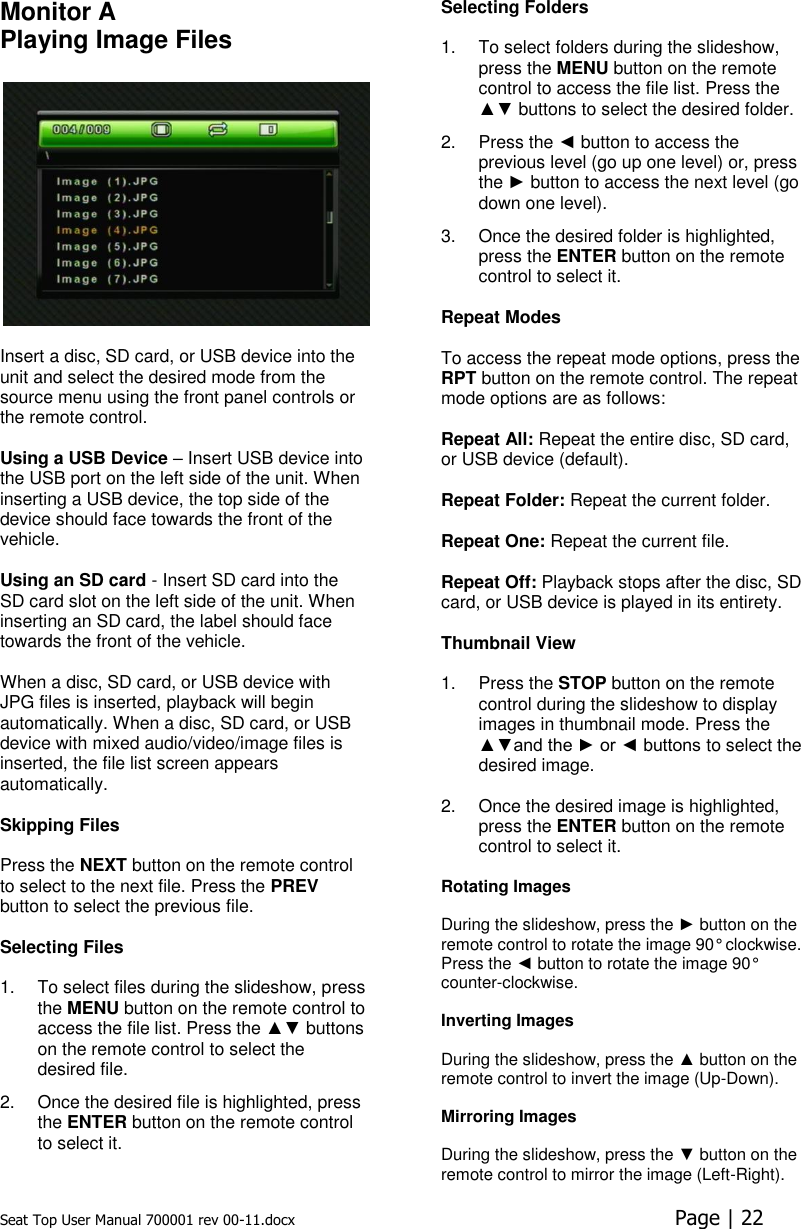 Seat Top User Manual 700001 rev 00-11.docx  Page | 22  Monitor A Playing Image Files    Insert a disc, SD card, or USB device into the unit and select the desired mode from the source menu using the front panel controls or the remote control.   Using a USB Device – Insert USB device into the USB port on the left side of the unit. When inserting a USB device, the top side of the device should face towards the front of the vehicle.  Using an SD card - Insert SD card into the SD card slot on the left side of the unit. When inserting an SD card, the label should face towards the front of the vehicle.  When a disc, SD card, or USB device with JPG files is inserted, playback will begin automatically. When a disc, SD card, or USB device with mixed audio/video/image files is inserted, the file list screen appears automatically.   Skipping Files   Press the NEXT button on the remote control to select to the next file. Press the PREV button to select the previous file.   Selecting Files   1.  To select files during the slideshow, press the MENU button on the remote control to access the file list. Press the ▲▼ buttons on the remote control to select the desired file.  2.  Once the desired file is highlighted, press the ENTER button on the remote control to select it. Selecting Folders   1.  To select folders during the slideshow, press the MENU button on the remote control to access the file list. Press the ▲▼ buttons to select the desired folder. 2.  Press the ◄ button to access the previous level (go up one level) or, press the ► button to access the next level (go down one level). 3.  Once the desired folder is highlighted, press the ENTER button on the remote control to select it.  Repeat Modes   To access the repeat mode options, press the RPT button on the remote control. The repeat mode options are as follows:   Repeat All: Repeat the entire disc, SD card, or USB device (default).  Repeat Folder: Repeat the current folder.   Repeat One: Repeat the current file.   Repeat Off: Playback stops after the disc, SD card, or USB device is played in its entirety.   Thumbnail View  1.  Press the STOP button on the remote control during the slideshow to display images in thumbnail mode. Press the ▲▼and the ► or ◄ buttons to select the desired image.  2.  Once the desired image is highlighted, press the ENTER button on the remote control to select it.  Rotating Images  During the slideshow, press the ► button on the remote control to rotate the image 90° clockwise. Press the ◄ button to rotate the image 90° counter-clockwise.  Inverting Images  During the slideshow, press the ▲ button on the remote control to invert the image (Up-Down).  Mirroring Images  During the slideshow, press the ▼ button on the remote control to mirror the image (Left-Right). 