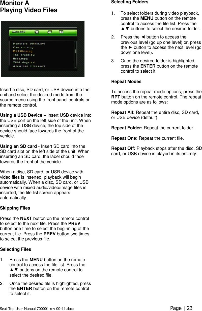 Seat Top User Manual 700001 rev 00-11.docx  Page | 23  Monitor A Playing Video Files     Insert a disc, SD card, or USB device into the unit and select the desired mode from the source menu using the front panel controls or the remote control.   Using a USB Device – Insert USB device into the USB port on the left side of the unit. When inserting a USB device, the top side of the device should face towards the front of the vehicle.  Using an SD card - Insert SD card into the SD card slot on the left side of the unit. When inserting an SD card, the label should face towards the front of the vehicle.  When a disc, SD card, or USB device with video files is inserted, playback will begin automatically. When a disc, SD card, or USB device with mixed audio/video/image files is inserted, the file list screen appears automatically.   Skipping Files   Press the NEXT button on the remote control to select to the next file. Press the PREV button one time to select the beginning of the current file. Press the PREV button two times to select the previous file.  Selecting Files   1.  Press the MENU button on the remote control to access the file list. Press the ▲▼ buttons on the remote control to select the desired file.  2.  Once the desired file is highlighted, press the ENTER button on the remote control to select it. Selecting Folders  1.  To select folders during video playback, press the MENU button on the remote control to access the file list. Press the ▲▼ buttons to select the desired folder. 2.  Press the ◄ button to access the previous level (go up one level) or, press the ► button to access the next level (go down one level). 3.  Once the desired folder is highlighted, press the ENTER button on the remote control to select it.  Repeat Modes   To access the repeat mode options, press the RPT button on the remote control. The repeat mode options are as follows:   Repeat All: Repeat the entire disc, SD card, or USB device (default).  Repeat Folder: Repeat the current folder.   Repeat One: Repeat the current file.   Repeat Off: Playback stops after the disc, SD card, or USB device is played in its entirety.    