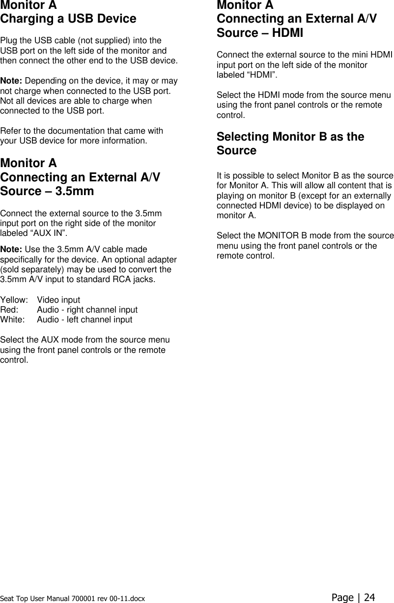 Seat Top User Manual 700001 rev 00-11.docx  Page | 24  Monitor A Charging a USB Device  Plug the USB cable (not supplied) into the USB port on the left side of the monitor and then connect the other end to the USB device.   Note: Depending on the device, it may or may not charge when connected to the USB port. Not all devices are able to charge when connected to the USB port.  Refer to the documentation that came with your USB device for more information.   Monitor A Connecting an External A/V Source – 3.5mm  Connect the external source to the 3.5mm input port on the right side of the monitor labeled “AUX IN”.  Note: Use the 3.5mm A/V cable made specifically for the device. An optional adapter (sold separately) may be used to convert the 3.5mm A/V input to standard RCA jacks.  Yellow:  Video input Red:  Audio - right channel input White:  Audio - left channel input Select the AUX mode from the source menu using the front panel controls or the remote control.   Monitor A Connecting an External A/V Source – HDMI  Connect the external source to the mini HDMI input port on the left side of the monitor labeled “HDMI”.  Select the HDMI mode from the source menu using the front panel controls or the remote control.   Selecting Monitor B as the Source  It is possible to select Monitor B as the source for Monitor A. This will allow all content that is playing on monitor B (except for an externally connected HDMI device) to be displayed on monitor A.  Select the MONITOR B mode from the source menu using the front panel controls or the remote control.  