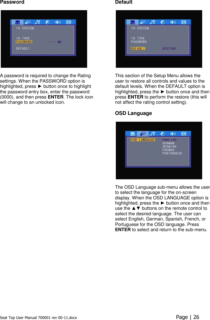 Seat Top User Manual 700001 rev 00-11.docx  Page | 26  Password  A password is required to change the Rating settings. When the PASSWORD option is highlighted, press ► button once to highlight the password entry box, enter the password (0000), and then press ENTER. The lock icon will change to an unlocked icon.Default  This section of the Setup Menu allows the user to restore all controls and values to the default levels. When the DEFAULT option is highlighted, press the ► button once and then press ENTER to perform the restore (this will not affect the rating control setting). OSD Language  The OSD Language sub-menu allows the user to select the language for the on-screen display. When the OSD LANGUAGE option is highlighted, press the ► button once and then use the ▲▼ buttons on the remote control to select the desired language. The user can select English, German, Spanish, French, or Portuguese for the OSD language. Press ENTER to select and return to the sub-menu.  