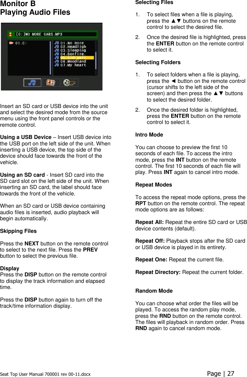 Seat Top User Manual 700001 rev 00-11.docx  Page | 27  Monitor B Playing Audio Files     Insert an SD card or USB device into the unit and select the desired mode from the source menu using the front panel controls or the remote control.   Using a USB Device – Insert USB device into the USB port on the left side of the unit. When inserting a USB device, the top side of the device should face towards the front of the vehicle.  Using an SD card - Insert SD card into the SD card slot on the left side of the unit. When inserting an SD card, the label should face towards the front of the vehicle.  When an SD card or USB device containing audio files is inserted, audio playback will begin automatically.   Skipping Files   Press the NEXT button on the remote control to select to the next file. Press the PREV button to select the previous file.   Display Press the DISP button on the remote control to display the track information and elapsed time.   Press the DISP button again to turn off the track/time information display. Selecting Files   1.  To select files when a file is playing, press the ▲▼ buttons on the remote control to select the desired file.  2.  Once the desired file is highlighted, press the ENTER button on the remote control to select it.  Selecting Folders   1.  To select folders when a file is playing, press the ◄ button on the remote control (cursor shifts to the left side of the screen) and then press the ▲▼ buttons to select the desired folder. 2.  Once the desired folder is highlighted, press the ENTER button on the remote control to select it.  Intro Mode  You can choose to preview the first 10 seconds of each file. To access the intro mode, press the INT button on the remote control. The first 10 seconds of each file will play. Press INT again to cancel intro mode.  Repeat Modes   To access the repeat mode options, press the RPT button on the remote control. The repeat mode options are as follows:   Repeat All: Repeat the entire SD card or USB device contents (default).  Repeat Off: Playback stops after the SD card or USB device is played in its entirety.   Repeat One: Repeat the current file.   Repeat Directory: Repeat the current folder.    Random Mode  You can choose what order the files will be played. To access the random play mode, press the RND button on the remote control. The files will playback in random order. Press RND again to cancel random mode.     