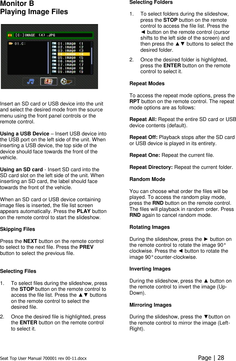 Seat Top User Manual 700001 rev 00-11.docx  Page | 28  Monitor B Playing Image Files     Insert an SD card or USB device into the unit and select the desired mode from the source menu using the front panel controls or the remote control.   Using a USB Device – Insert USB device into the USB port on the left side of the unit. When inserting a USB device, the top side of the device should face towards the front of the vehicle.  Using an SD card - Insert SD card into the SD card slot on the left side of the unit. When inserting an SD card, the label should face towards the front of the vehicle.  When an SD card or USB device containing image files is inserted, the file list screen appears automatically. Press the PLAY button on the remote control to start the slideshow.  Skipping Files   Press the NEXT button on the remote control to select to the next file. Press the PREV button to select the previous file.    Selecting Files   1.  To select files during the slideshow, press the STOP button on the remote control to access the file list. Press the ▲▼ buttons on the remote control to select the desired file.  2.  Once the desired file is highlighted, press the ENTER button on the remote control to select it. Selecting Folders   1.  To select folders during the slideshow, press the STOP button on the remote control to access the file list. Press the ◄ button on the remote control (cursor shifts to the left side of the screen) and then press the ▲▼ buttons to select the desired folder. 2.  Once the desired folder is highlighted, press the ENTER button on the remote control to select it.  Repeat Modes   To access the repeat mode options, press the RPT button on the remote control. The repeat mode options are as follows:   Repeat All: Repeat the entire SD card or USB device contents (default).  Repeat Off: Playback stops after the SD card or USB device is played in its entirety.   Repeat One: Repeat the current file.   Repeat Directory: Repeat the current folder.   Random Mode  You can choose what order the files will be played. To access the random play mode, press the RND button on the remote control. The files will playback in random order. Press RND again to cancel random mode.  Rotating Images  During the slideshow, press the ► button on the remote control to rotate the image 90° clockwise. Press the ◄ button to rotate the image 90° counter-clockwise.  Inverting Images  During the slideshow, press the ▲ button on the remote control to invert the image (Up-Down).  Mirroring Images  During the slideshow, press the ▼button on the remote control to mirror the image (Left-Right).     