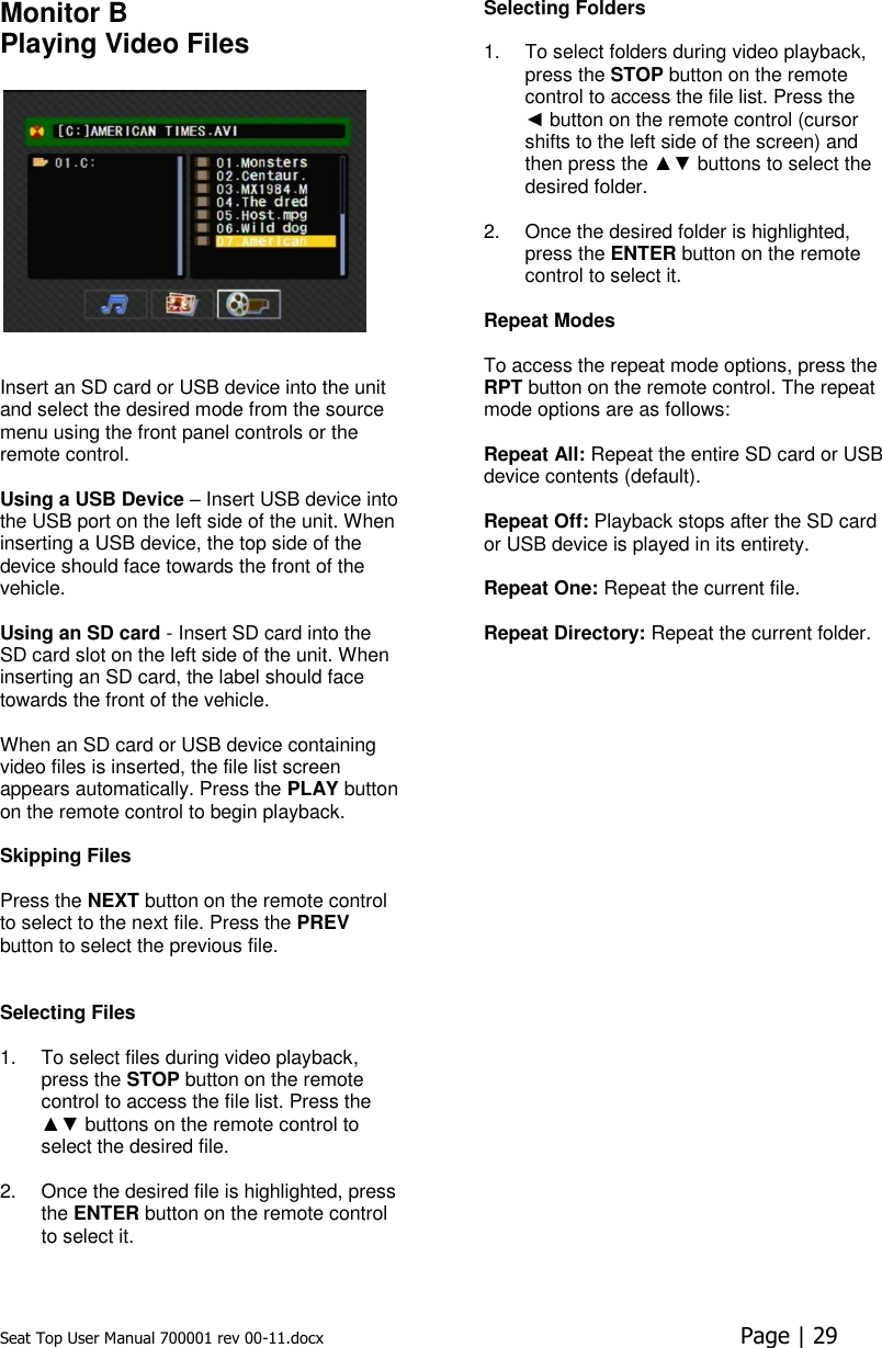 Seat Top User Manual 700001 rev 00-11.docx  Page | 29  Monitor B Playing Video Files     Insert an SD card or USB device into the unit and select the desired mode from the source menu using the front panel controls or the remote control.   Using a USB Device – Insert USB device into the USB port on the left side of the unit. When inserting a USB device, the top side of the device should face towards the front of the vehicle.  Using an SD card - Insert SD card into the SD card slot on the left side of the unit. When inserting an SD card, the label should face towards the front of the vehicle.  When an SD card or USB device containing video files is inserted, the file list screen appears automatically. Press the PLAY button on the remote control to begin playback.  Skipping Files   Press the NEXT button on the remote control to select to the next file. Press the PREV button to select the previous file.    Selecting Files   1.  To select files during video playback, press the STOP button on the remote control to access the file list. Press the ▲▼ buttons on the remote control to select the desired file.   2.  Once the desired file is highlighted, press the ENTER button on the remote control to select it. Selecting Folders   1.  To select folders during video playback, press the STOP button on the remote control to access the file list. Press the ◄ button on the remote control (cursor shifts to the left side of the screen) and then press the ▲▼ buttons to select the desired folder.  2.  Once the desired folder is highlighted, press the ENTER button on the remote control to select it.  Repeat Modes   To access the repeat mode options, press the RPT button on the remote control. The repeat mode options are as follows:   Repeat All: Repeat the entire SD card or USB device contents (default).  Repeat Off: Playback stops after the SD card or USB device is played in its entirety.   Repeat One: Repeat the current file.   Repeat Directory: Repeat the current folder.      