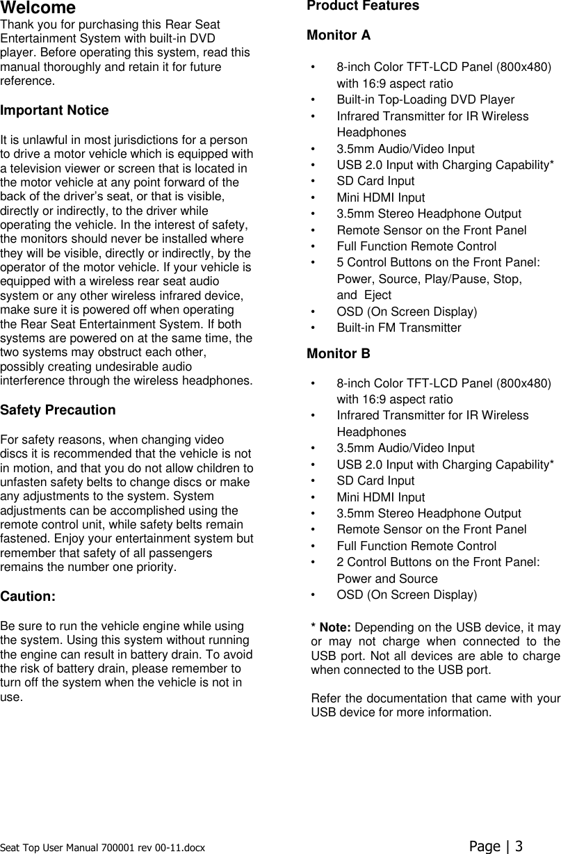 Seat Top User Manual 700001 rev 00-11.docx  Page | 3  Welcome Thank you for purchasing this Rear Seat Entertainment System with built-in DVD player. Before operating this system, read this manual thoroughly and retain it for future reference.  Important Notice  It is unlawful in most jurisdictions for a person to drive a motor vehicle which is equipped with a television viewer or screen that is located in the motor vehicle at any point forward of the back of the driver’s seat, or that is visible, directly or indirectly, to the driver while operating the vehicle. In the interest of safety, the monitors should never be installed where they will be visible, directly or indirectly, by the operator of the motor vehicle. If your vehicle is equipped with a wireless rear seat audio system or any other wireless infrared device, make sure it is powered off when operating the Rear Seat Entertainment System. If both systems are powered on at the same time, the two systems may obstruct each other, possibly creating undesirable audio interference through the wireless headphones. Safety Precaution  For safety reasons, when changing video discs it is recommended that the vehicle is not in motion, and that you do not allow children to unfasten safety belts to change discs or make any adjustments to the system. System adjustments can be accomplished using the remote control unit, while safety belts remain fastened. Enjoy your entertainment system but remember that safety of all passengers remains the number one priority.  Caution:  Be sure to run the vehicle engine while using the system. Using this system without running the engine can result in battery drain. To avoid the risk of battery drain, please remember to turn off the system when the vehicle is not in use.Product Features  Monitor A •  8-inch Color TFT-LCD Panel (800x480) with 16:9 aspect ratio •  Built-in Top-Loading DVD Player  •  Infrared Transmitter for IR Wireless Headphones  •  3.5mm Audio/Video Input  •  USB 2.0 Input with Charging Capability* •  SD Card Input •  Mini HDMI Input •  3.5mm Stereo Headphone Output  •  Remote Sensor on the Front Panel  •  Full Function Remote Control  •  5 Control Buttons on the Front Panel: Power, Source, Play/Pause, Stop, and  Eject •  OSD (On Screen Display)  •  Built-in FM Transmitter Monitor B •  8-inch Color TFT-LCD Panel (800x480) with 16:9 aspect ratio •  Infrared Transmitter for IR Wireless Headphones  •  3.5mm Audio/Video Input  •  USB 2.0 Input with Charging Capability* •  SD Card Input •  Mini HDMI Input •  3.5mm Stereo Headphone Output  •  Remote Sensor on the Front Panel  •  Full Function Remote Control  •  2 Control Buttons on the Front Panel: Power and Source •  OSD (On Screen Display)   * Note: Depending on the USB device, it may or  may  not  charge  when  connected  to  the USB port. Not all devices are able to charge when connected to the USB port.  Refer the documentation that came with your USB device for more information.       