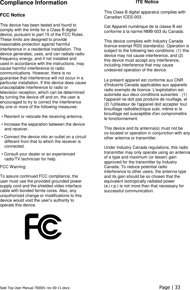 Seat Top User Manual 700001 rev 00-11.docx  Page | 33  Compliance Information   FCC Notice This device has been tested and found to comply with the limits for a Class B digital device, pursuant to part 15 of the FCC Rules. These limits are designed to provide reasonable protection against harmful interference in a residential installation. This device generates, uses, and can radiate radio frequency energy, and if not installed and used in accordance with the instructions, may cause harmful interference to radio communications. However, there is no guarantee that interference will not occur in a particular installation. If this device does cause unacceptable interference to radio or television reception, which can be determined by turning the device off and on, the user is encouraged to try to correct the interference by one or more of the following measures:   • Reorient or relocate the receiving antenna.  • Increase the separation between the device and receiver.  • Connect the device into an outlet on a circuit different from that to which the receiver is connected.  • Consult your dealer or an experienced radio/TV technician for help.  FCC Warning:   To assure continued FCC compliance, the user must use the provided grounded power supply cord and the shielded video interface cable with bonded ferrite cores. Also, any unauthorized change or modifications to this device would void the user’s authority to operate this device.   ITE Notice  This Class B digital apparatus complies with Canadian ICES-003.  Cet Appareil numérique de la classe B est conforme à la narme NMB-003 du Canada.  This device complies with Industry Canada licence-exempt RSS standard(s). Operation is subject to the following two conditions: (1) this device may not cause interference, and (2) this device must accept any interference, including interference that may cause undesired operation of the device.  Le présent appareil est conforme aux CNR d&apos;Industrie Canada applicables aux appareils radio exempts de licence. L&apos;exploitation est autorisée aux deux conditions suivantes : (1) l&apos;appareil ne doit pas produire de rouillage, et (2) l&apos;utilisateur de l&apos;appareil doit accepter tout brouillage radioélectrique subi, même si le brouillage est susceptible d&apos;en compromettre le fonctionnement. This device and its antenna(s) must not be  co-located or operation in conjunction with any other antenna or transmitter.  Under Industry Canada regulations, this radio transmitter may only operate using an antenna of a type and maximum (or lesser) gain approved for the transmitter by Industry Canada. To reduce potential radio interference to other users, the antenna type and its gain should be so chosen that the equivalent isotropically radiated power (e.i.r.p.) is not more than that necessary for successful communication.     