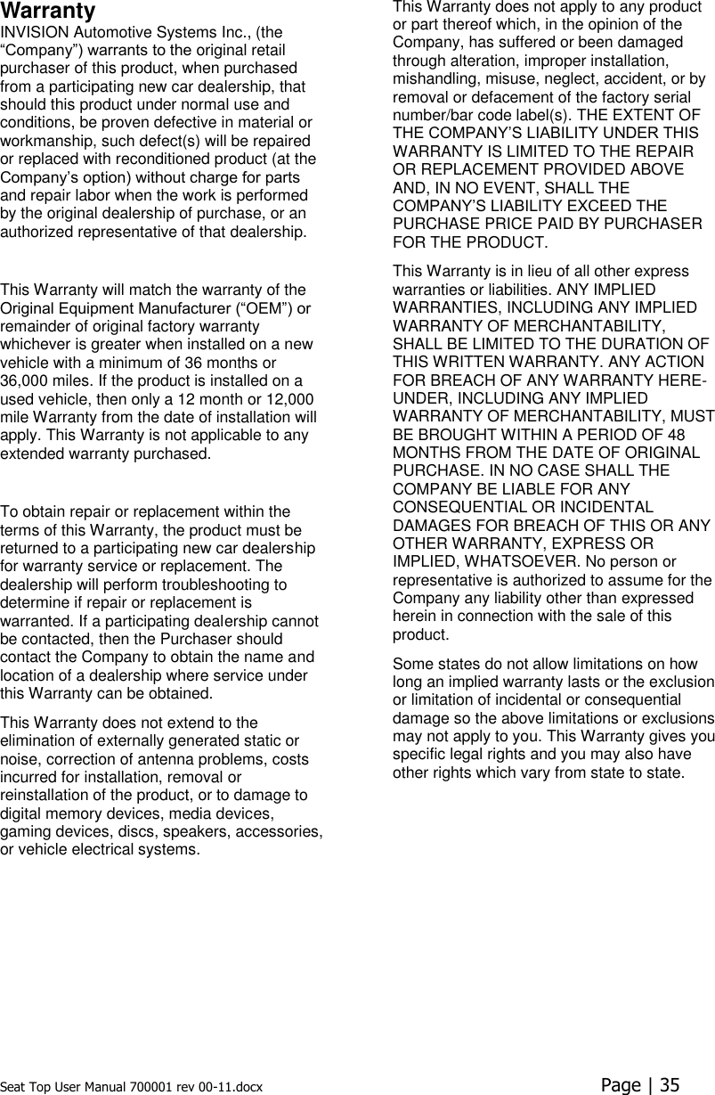 Seat Top User Manual 700001 rev 00-11.docx  Page | 35  Warranty INVISION Automotive Systems Inc., (the “Company”) warrants to the original retail purchaser of this product, when purchased from a participating new car dealership, that should this product under normal use and conditions, be proven defective in material or workmanship, such defect(s) will be repaired or replaced with reconditioned product (at the Company’s option) without charge for parts and repair labor when the work is performed by the original dealership of purchase, or an authorized representative of that dealership.  This Warranty will match the warranty of the Original Equipment Manufacturer (“OEM”) or remainder of original factory warranty whichever is greater when installed on a new vehicle with a minimum of 36 months or 36,000 miles. If the product is installed on a used vehicle, then only a 12 month or 12,000 mile Warranty from the date of installation will apply. This Warranty is not applicable to any extended warranty purchased.  To obtain repair or replacement within the terms of this Warranty, the product must be returned to a participating new car dealership for warranty service or replacement. The dealership will perform troubleshooting to determine if repair or replacement is warranted. If a participating dealership cannot be contacted, then the Purchaser should contact the Company to obtain the name and location of a dealership where service under this Warranty can be obtained.  This Warranty does not extend to the elimination of externally generated static or noise, correction of antenna problems, costs incurred for installation, removal or reinstallation of the product, or to damage to digital memory devices, media devices, gaming devices, discs, speakers, accessories, or vehicle electrical systems.  This Warranty does not apply to any product or part thereof which, in the opinion of the Company, has suffered or been damaged through alteration, improper installation, mishandling, misuse, neglect, accident, or by removal or defacement of the factory serial number/bar code label(s). THE EXTENT OF THE COMPANY’S LIABILITY UNDER THIS WARRANTY IS LIMITED TO THE REPAIR OR REPLACEMENT PROVIDED ABOVE AND, IN NO EVENT, SHALL THE COMPANY’S LIABILITY EXCEED THE PURCHASE PRICE PAID BY PURCHASER FOR THE PRODUCT.  This Warranty is in lieu of all other express warranties or liabilities. ANY IMPLIED WARRANTIES, INCLUDING ANY IMPLIED WARRANTY OF MERCHANTABILITY, SHALL BE LIMITED TO THE DURATION OF THIS WRITTEN WARRANTY. ANY ACTION FOR BREACH OF ANY WARRANTY HERE-UNDER, INCLUDING ANY IMPLIED WARRANTY OF MERCHANTABILITY, MUST BE BROUGHT WITHIN A PERIOD OF 48 MONTHS FROM THE DATE OF ORIGINAL PURCHASE. IN NO CASE SHALL THE COMPANY BE LIABLE FOR ANY CONSEQUENTIAL OR INCIDENTAL DAMAGES FOR BREACH OF THIS OR ANY OTHER WARRANTY, EXPRESS OR IMPLIED, WHATSOEVER. No person or representative is authorized to assume for the Company any liability other than expressed herein in connection with the sale of this product.  Some states do not allow limitations on how long an implied warranty lasts or the exclusion or limitation of incidental or consequential damage so the above limitations or exclusions may not apply to you. This Warranty gives you specific legal rights and you may also have other rights which vary from state to state.    