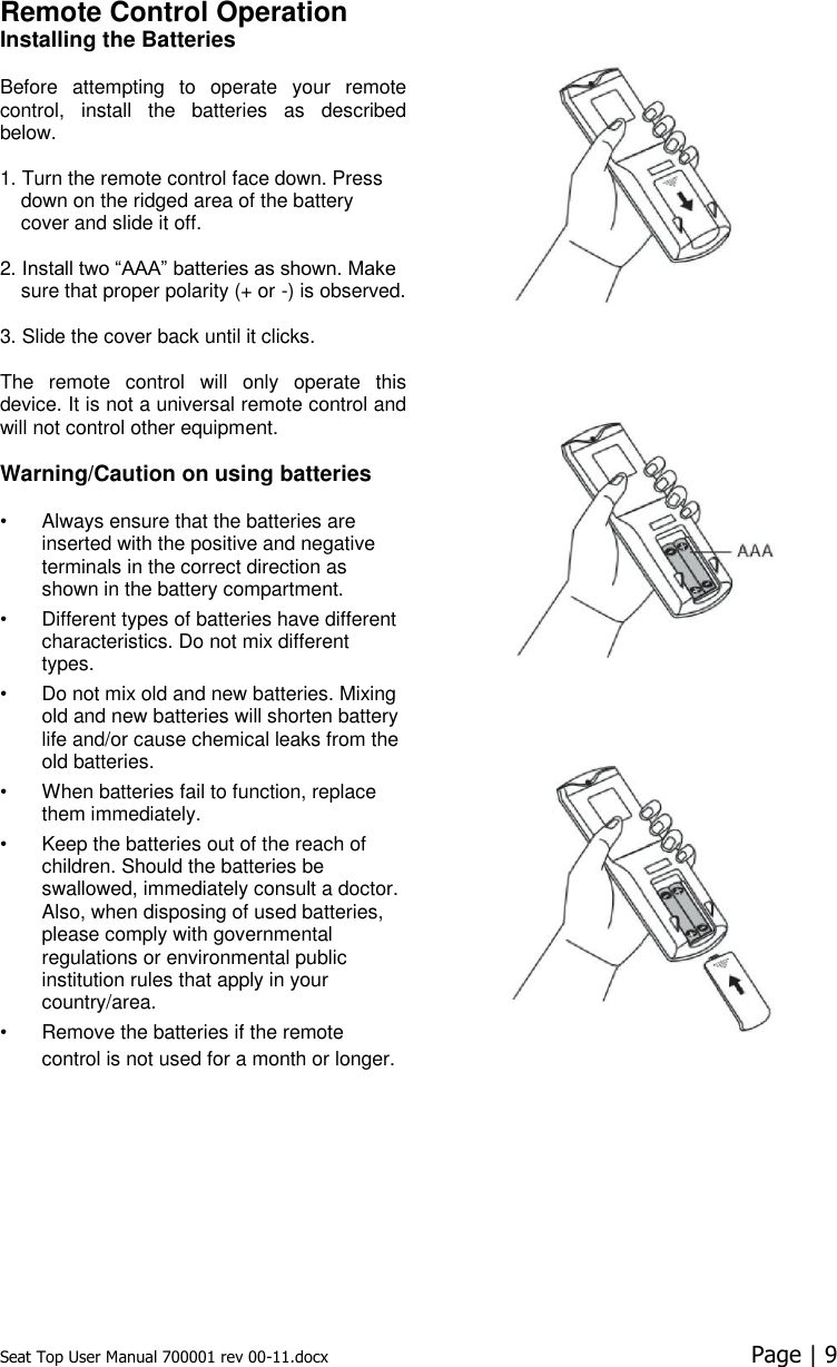 Seat Top User Manual 700001 rev 00-11.docx  Page | 9  Remote Control Operation  Installing the Batteries Before  attempting  to  operate  your  remote control,  install  the  batteries  as  described below.   1. Turn the remote control face down. Press down on the ridged area of the battery cover and slide it off.   2. Install two “AAA” batteries as shown. Make sure that proper polarity (+ or -) is observed.   3. Slide the cover back until it clicks.   The  remote  control  will  only  operate  this device. It is not a universal remote control and will not control other equipment.   Warning/Caution on using batteries  •  Always ensure that the batteries are inserted with the positive and negative terminals in the correct direction as shown in the battery compartment.  •  Different types of batteries have different characteristics. Do not mix different types.  •  Do not mix old and new batteries. Mixing old and new batteries will shorten battery life and/or cause chemical leaks from the old batteries.  •  When batteries fail to function, replace them immediately.  •  Keep the batteries out of the reach of children. Should the batteries be swallowed, immediately consult a doctor. Also, when disposing of used batteries, please comply with governmental regulations or environmental public institution rules that apply in your country/area.  •  Remove the batteries if the remote control is not used for a month or longer. 