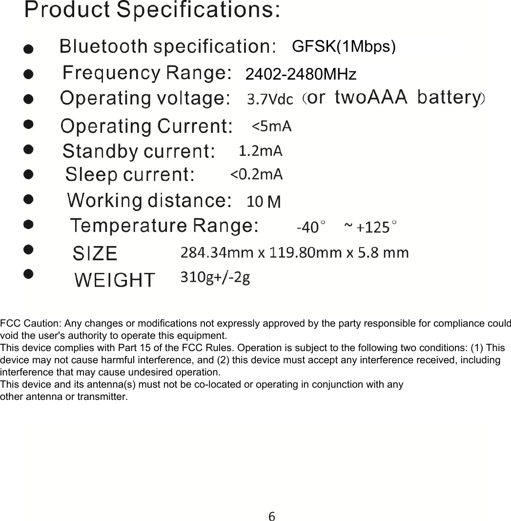             FCC Caution: Any changes or modifications not expressly approved by the party responsible for compliance could void the user's authority to operate this equipment. This device complies with Part 15 of the FCC Rules. Operation is subject to the following two conditions: (1) This device may not cause harmful interference, and (2) this device must accept any interference received, including interference that may cause undesired operation. This device and its antenna(s) must not be co-located or operating in conjunction with any  other antenna or transmitter. GFSK(1Mbps) 2402-2480MHz 