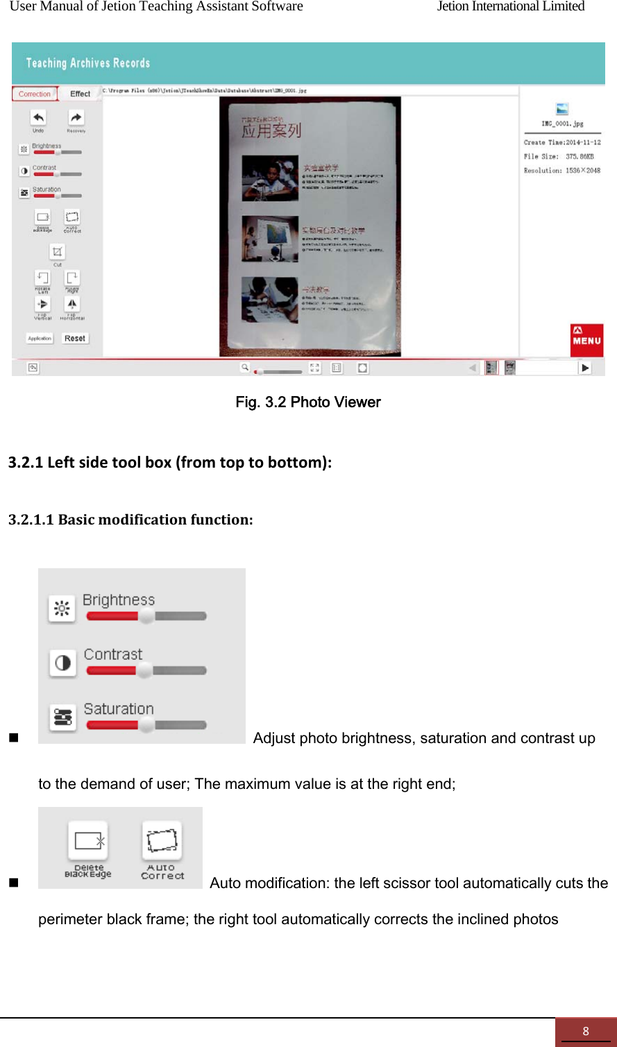 User Manual of Jetion Teaching Assistant Software                Jetion International Limited 8 Fig. 3.2 Photo Viewer 3.2.1Leftsidetoolbox(fromtoptobottom):3.2.1.1Basicmodificationfunction: Adjust photo brightness, saturation and contrast up to the demand of user; The maximum value is at the right end;  Auto modification: the left scissor tool automatically cuts the perimeter black frame; the right tool automatically corrects the inclined photos 