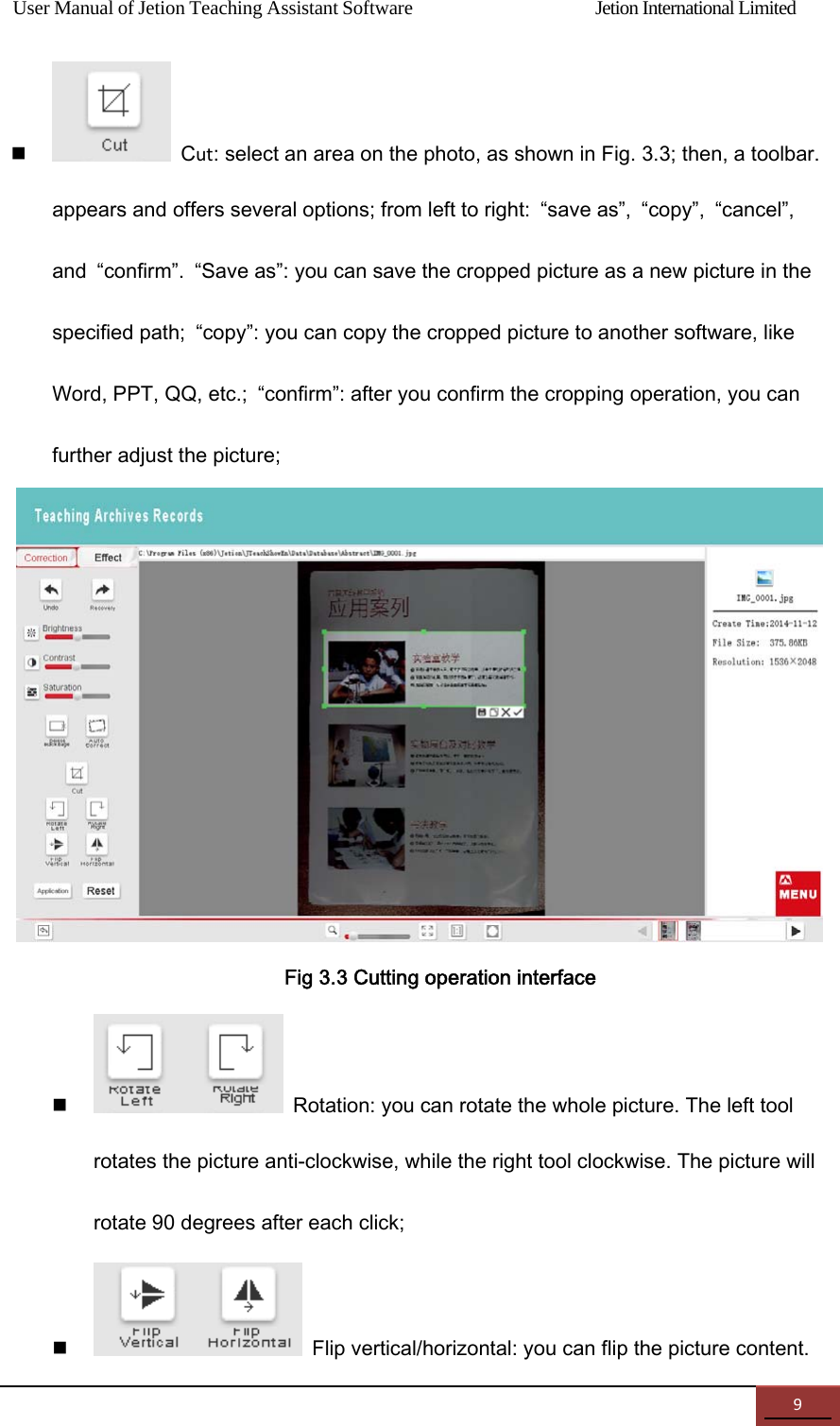 User Manual of Jetion Teaching Assistant Software                Jetion International Limited 9 Cut: select an area on the photo, as shown in Fig. 3.3; then, a toolbar.   appears and offers several options; from left to right:  &ldquo;save as&rdquo;,  &ldquo;copy&rdquo;,  &ldquo;cancel&rdquo;, and  &ldquo;confirm&rdquo;.  &ldquo;Save as&rdquo;: you can save the cropped picture as a new picture in the specified path;  &ldquo;copy&rdquo;: you can copy the cropped picture to another software, like Word, PPT, QQ, etc.;  &ldquo;confirm&rdquo;: after you confirm the cropping operation, you can further adjust the picture;  Fig 3.3 Cutting operation interface  Rotation: you can rotate the whole picture. The left tool rotates the picture anti-clockwise, while the right tool clockwise. The picture will rotate 90 degrees after each click;    Flip vertical/horizontal: you can flip the picture content. 