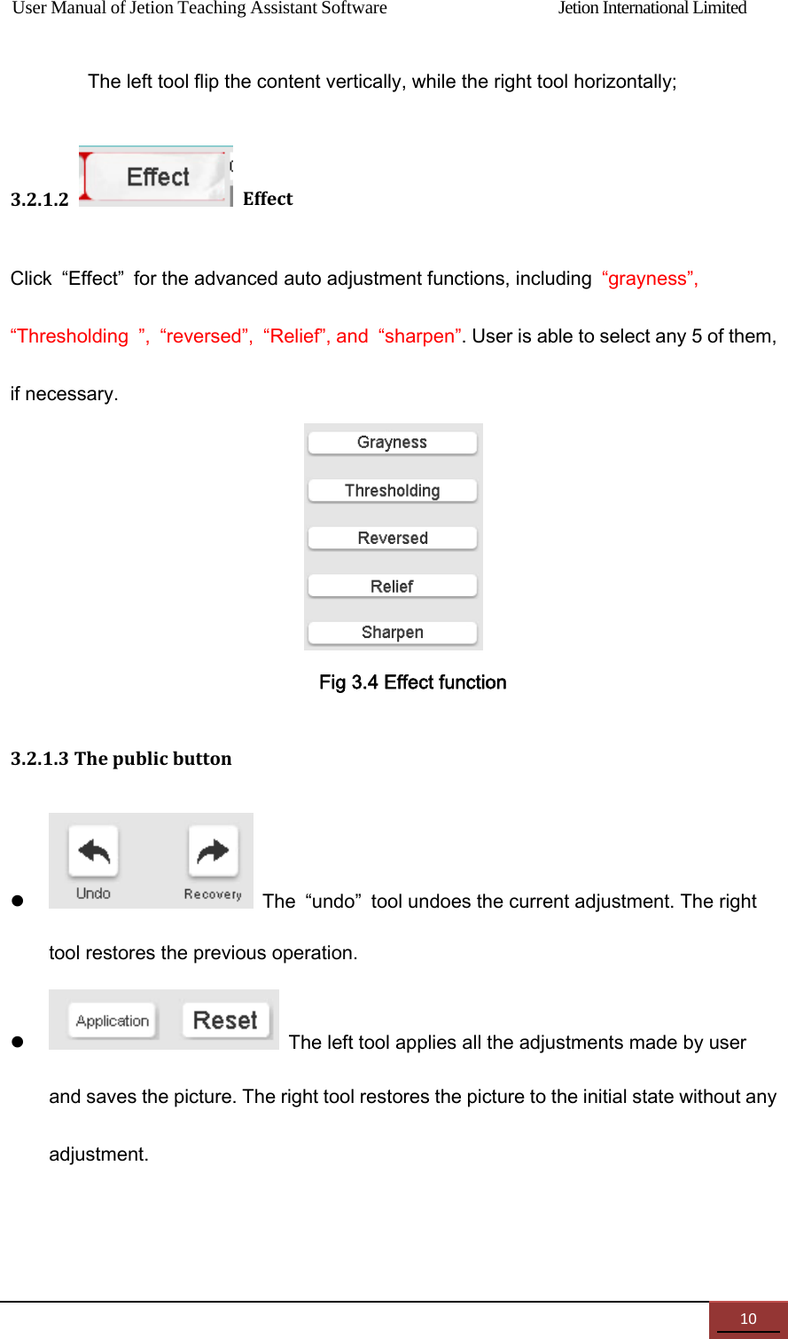 User Manual of Jetion Teaching Assistant Software                Jetion International Limited 10The left tool flip the content vertically, while the right tool horizontally; 3.2.1.2EffectClick  &ldquo;Effect&rdquo;  for the advanced auto adjustment functions, including  &ldquo;grayness&rdquo;, &ldquo;Thresholding  &rdquo;,  &ldquo;reversed&rdquo;,  &ldquo;Relief&rdquo;, and  &ldquo;sharpen&rdquo;. User is able to select any 5 of them, if necessary.  Fig 3.4 Effect function 3.2.1.3Thepublicbutton   The  &ldquo;undo&rdquo;  tool undoes the current adjustment. The right tool restores the previous operation.    The left tool applies all the adjustments made by user and saves the picture. The right tool restores the picture to the initial state without any adjustment.  