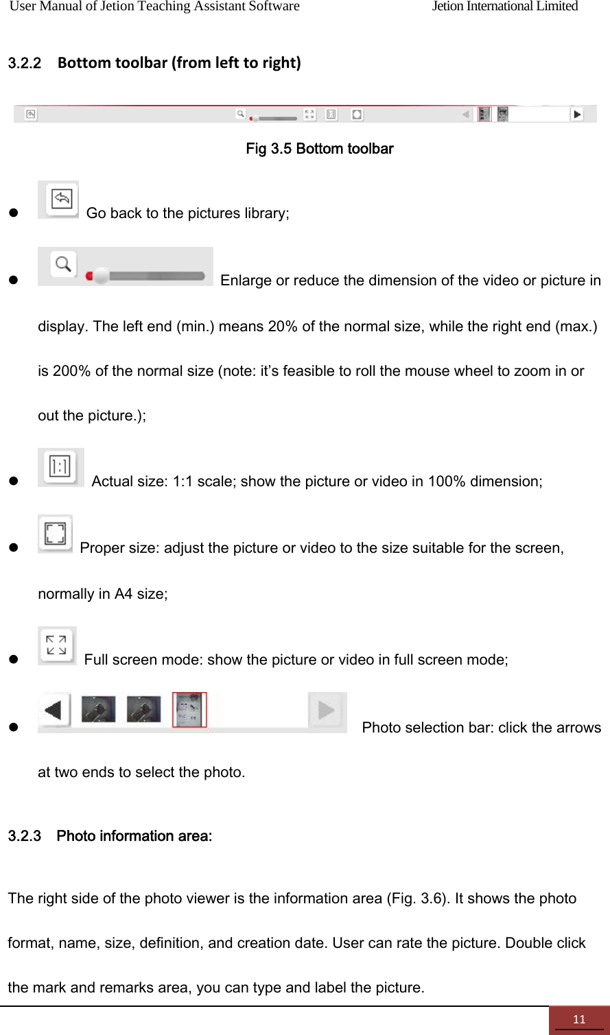 User Manual of Jetion Teaching Assistant Software                Jetion International Limited 113.2.2  Bottomtoolbar(fromlefttoright)  Fig 3.5 Bottom toolbar    Go back to the pictures library;    Enlarge or reduce the dimension of the video or picture in display. The left end (min.) means 20% of the normal size, while the right end (max.) is 200% of the normal size (note: it&rsquo;s feasible to roll the mouse wheel to zoom in or out the picture.);    Actual size: 1:1 scale; show the picture or video in 100% dimension;    Proper size: adjust the picture or video to the size suitable for the screen, normally in A4 size;    Full screen mode: show the picture or video in full screen mode;      Photo selection bar: click the arrows at two ends to select the photo. 3.2.3    Photo information area: The right side of the photo viewer is the information area (Fig. 3.6). It shows the photo format, name, size, definition, and creation date. User can rate the picture. Double click the mark and remarks area, you can type and label the picture. 