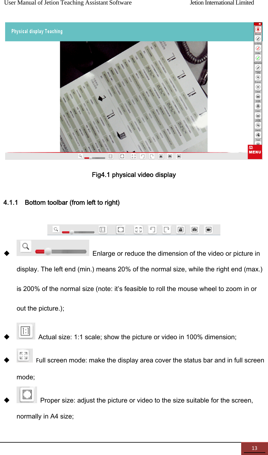 User Manual of Jetion Teaching Assistant Software                Jetion International Limited 13  Fig4.1 physical video display 4.1.1    Bottom toolbar (from left to right)     Enlarge or reduce the dimension of the video or picture in display. The left end (min.) means 20% of the normal size, while the right end (max.) is 200% of the normal size (note: it&rsquo;s feasible to roll the mouse wheel to zoom in or out the picture.);    Actual size: 1:1 scale; show the picture or video in 100% dimension;  Full screen mode: make the display area cover the status bar and in full screen mode;    Proper size: adjust the picture or video to the size suitable for the screen, normally in A4 size; 