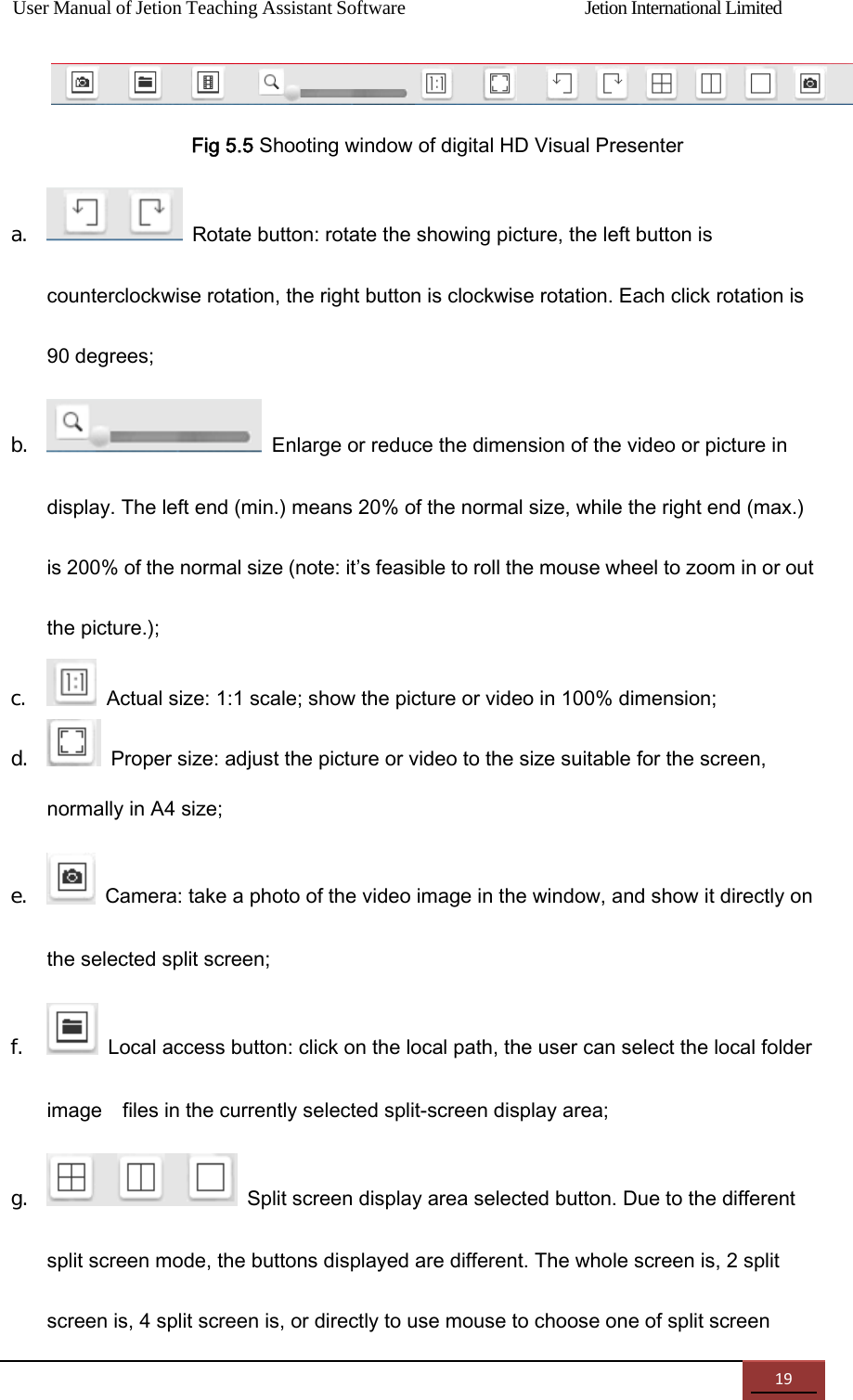 User Manual of Jetion Teaching Assistant Software                Jetion International Limited 19  Fig 5.5 Shooting window of digital HD Visual Presenter a.   Rotate button: rotate the showing picture, the left button is counterclockwise rotation, the right button is clockwise rotation. Each click rotation is 90 degrees; b.   Enlarge or reduce the dimension of the video or picture in display. The left end (min.) means 20% of the normal size, while the right end (max.) is 200% of the normal size (note: it&rsquo;s feasible to roll the mouse wheel to zoom in or out the picture.); c.   Actual size: 1:1 scale; show the picture or video in 100% dimension; d.   Proper size: adjust the picture or video to the size suitable for the screen, normally in A4 size; e.   Camera: take a photo of the video image in the window, and show it directly on the selected split screen; f.   Local access button: click on the local path, the user can select the local folder image    files in the currently selected split-screen display area; g.   Split screen display area selected button. Due to the different split screen mode, the buttons displayed are different. The whole screen is, 2 split screen is, 4 split screen is, or directly to use mouse to choose one of split screen   