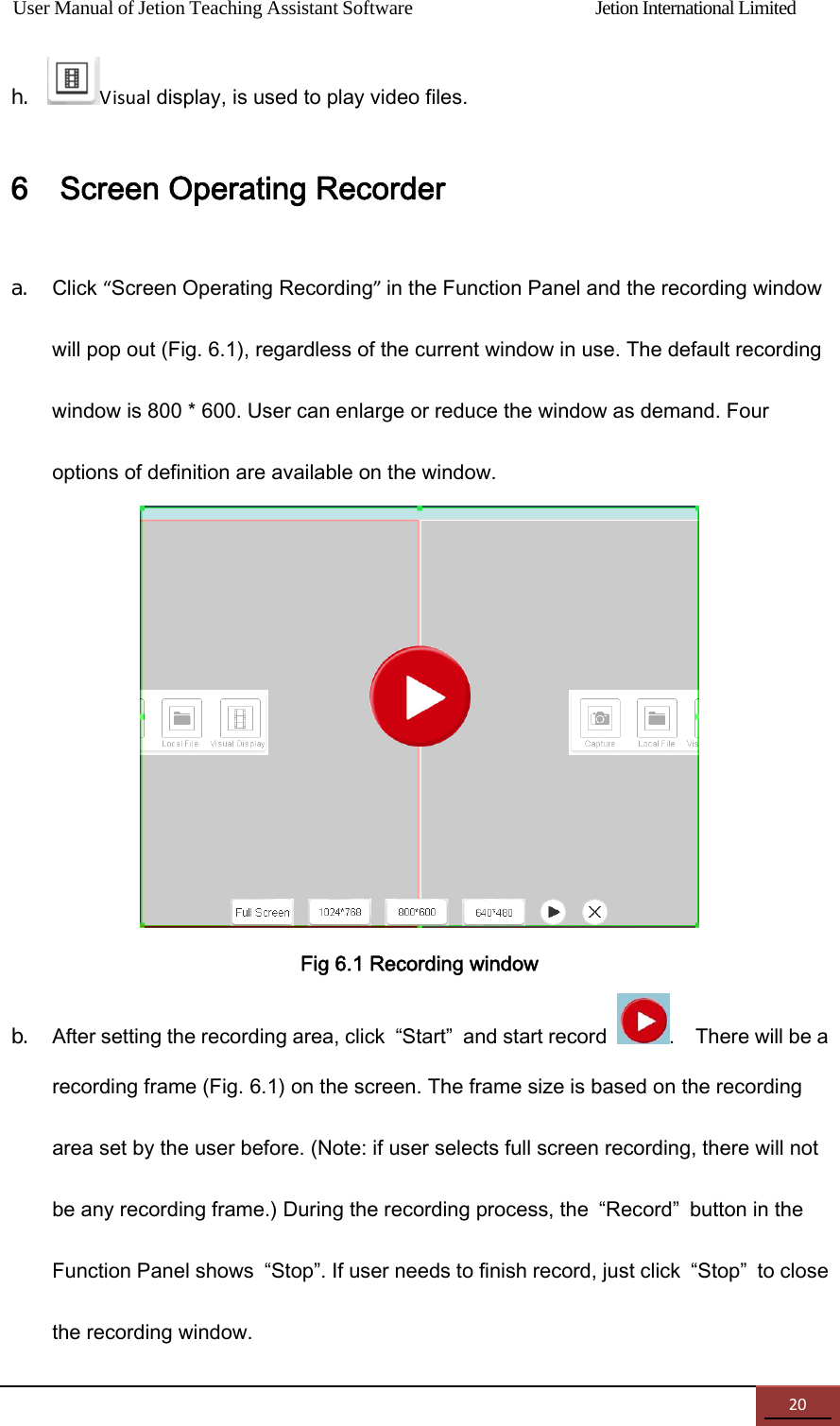 User Manual of Jetion Teaching Assistant Software                Jetion International Limited 20h. Visual display, is used to play video files. 6    Screen Operating Recorder a. Click &ldquo;Screen Operating Recording&rdquo;in the Function Panel and the recording window will pop out (Fig. 6.1), regardless of the current window in use. The default recording window is 800 * 600. User can enlarge or reduce the window as demand. Four options of definition are available on the window.    Fig 6.1 Recording window b. After setting the recording area, click  &ldquo;Start&rdquo;  and start record  .    There will be a recording frame (Fig. 6.1) on the screen. The frame size is based on the recording area set by the user before. (Note: if user selects full screen recording, there will not be any recording frame.) During the recording process, the  &ldquo;Record&rdquo;  button in the Function Panel shows  &ldquo;Stop&rdquo;. If user needs to finish record, just click  &ldquo;Stop&rdquo;  to close the recording window. 
