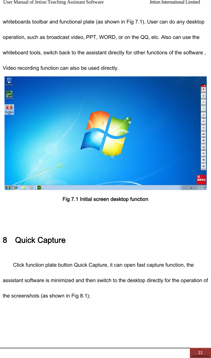 User Manual of Jetion Teaching Assistant Software                Jetion International Limited 22whiteboards toolbar and functional plate (as shown in Fig 7.1), User can do any desktop operation, such as broadcast video, PPT, WORD, or on the QQ, etc. Also can use the whiteboard tools, switch back to the assistant directly for other functions of the software , Video recording function can also be used directly.  Fig 7.1 Initial screen desktop function  8    Quick Capture Click function plate button Quick Capture, it can open fast capture function, the assistant software is minimized and then switch to the desktop directly for the operation of the screenshots (as shown in Fig 8.1); 
