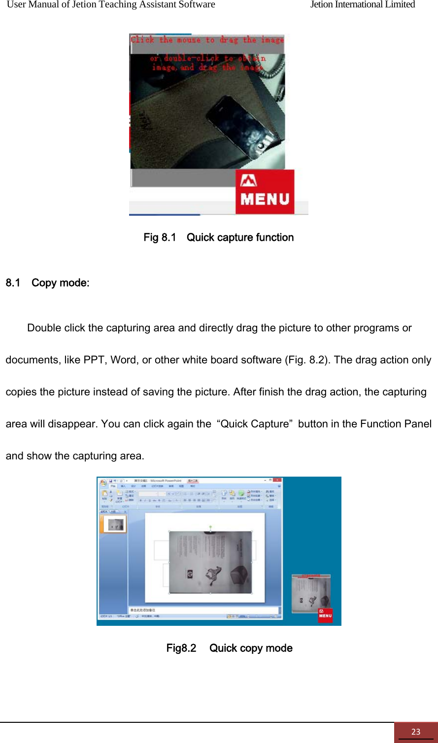 User Manual of Jetion Teaching Assistant Software                Jetion International Limited 23 Fig 8.1    Quick capture function   8.1    Copy mode: Double click the capturing area and directly drag the picture to other programs or documents, like PPT, Word, or other white board software (Fig. 8.2). The drag action only copies the picture instead of saving the picture. After finish the drag action, the capturing area will disappear. You can click again the  &ldquo;Quick Capture&rdquo;  button in the Function Panel and show the capturing area.    Fig8.2    Quick copy mode 