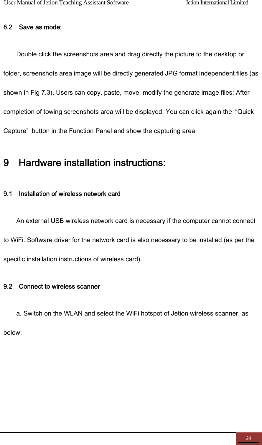 User Manual of Jetion Teaching Assistant Software                Jetion International Limited 248.2    Save as mode: Double click the screenshots area and drag directly the picture to the desktop or folder, screenshots area image will be directly generated JPG format independent files (as shown in Fig 7.3), Users can copy, paste, move, modify the generate image files; After completion of towing screenshots area will be displayed, You can click again the  &ldquo;Quick Capture&rdquo;  button in the Function Panel and show the capturing area. 9    Hardware installation instructions: 9.1    Installation of wireless network card   An external USB wireless network card is necessary if the computer cannot connect to WiFi. Software driver for the network card is also necessary to be installed (as per the specific installation instructions of wireless card). 9.2    Connect to wireless scanner   a. Switch on the WLAN and select the WiFi hotspot of Jetion wireless scanner, as below: 