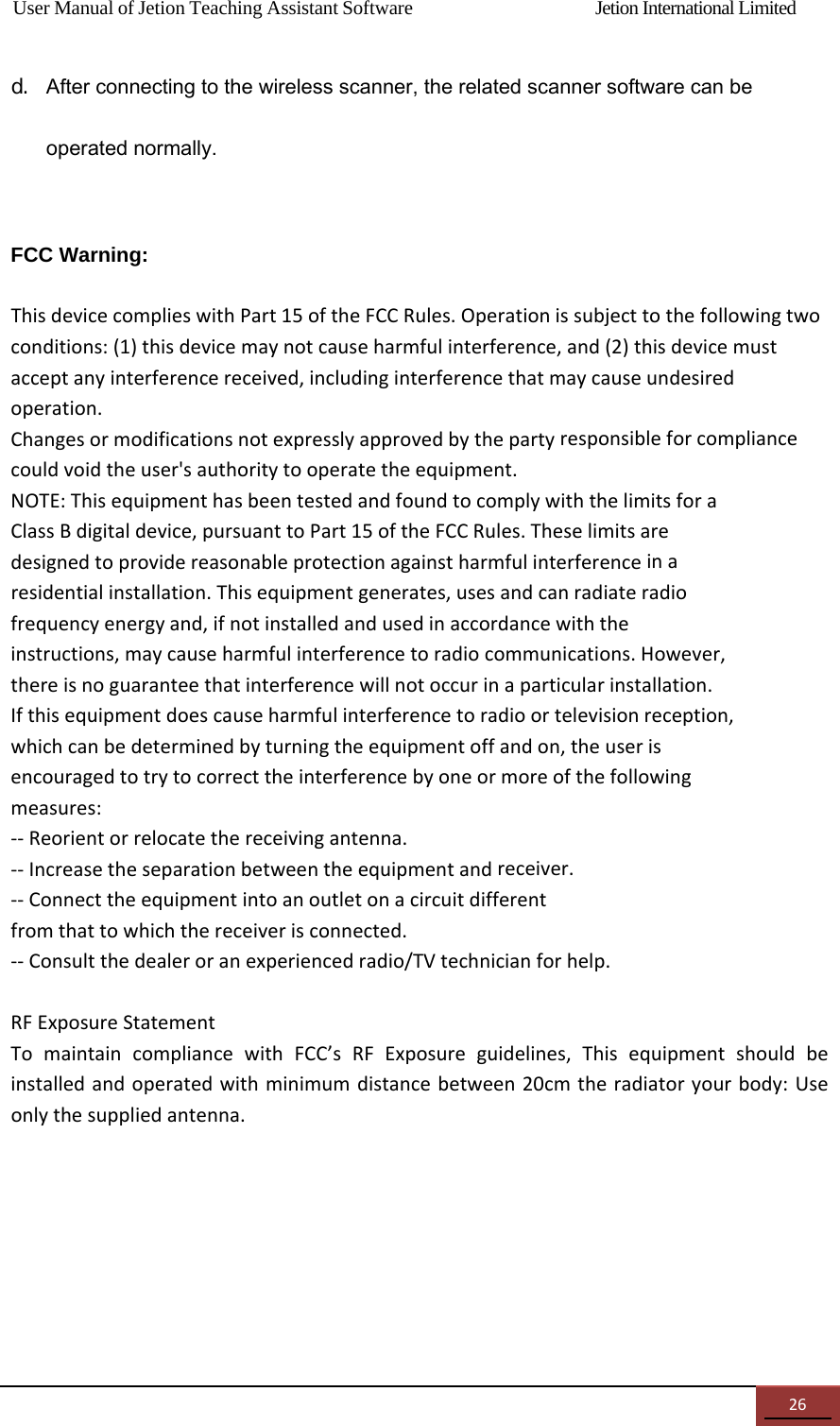 User Manual of Jetion Teaching Assistant Software                Jetion International Limited 26d. After connecting to the wireless scanner, the related scanner software can be operated normally.  FCC Warning:    ThisdevicecomplieswithPart15oftheFCCRules.Operationissubjecttothefollowingtwoconditions:(1)thisdevicemaynotcauseharmfulinterference,and(2)thisdevicemustacceptanyinterferencereceived,includinginterferencethatmaycauseundesiredoperation.Changesormodificationsnotexpresslyapprovedbythepartyresponsibleforcompliancecouldvoidtheuser'sauthoritytooperatetheequipment.NOTE:ThisequipmenthasbeentestedandfoundtocomplywiththelimitsforaClassBdigitaldevice,pursuanttoPart15oftheFCCRules.Theselimitsaredesignedtoprovidereasonableprotectionagainstharmfulinterferenceinaresidentialinstallation.Thisequipmentgenerates,usesandcanradiateradiofrequencyenergyand,ifnotinstalledandusedinaccordancewiththeinstructions,maycauseharmfulinterferencetoradiocommunications.However,thereisnoguaranteethatinterferencewillnotoccurinaparticularinstallation.Ifthisequipmentdoescauseharmfulinterferencetoradioortelevisionreception,whichcanbedeterminedbyturningtheequipmentoffandon,theuserisencouragedtotrytocorrecttheinterferencebyoneormoreofthefollowingmeasures:‐‐Reorientorrelocatethereceivingantenna.‐‐Increasetheseparationbetweentheequipmentandreceiver.‐‐Connecttheequipmentintoanoutletonacircuitdifferentfromthattowhichthereceiverisconnected.‐‐Consultthedealeroranexperiencedradio/TVtechnicianforhelp.RFExposureStatementTomaintaincompliancewithFCC&rsquo;sRFExposureguidelines,Thisequipmentshouldbeinstalledandoperatedwithminimumdistancebetween20cmtheradiatoryourbody:Useonlythesuppliedantenna. 