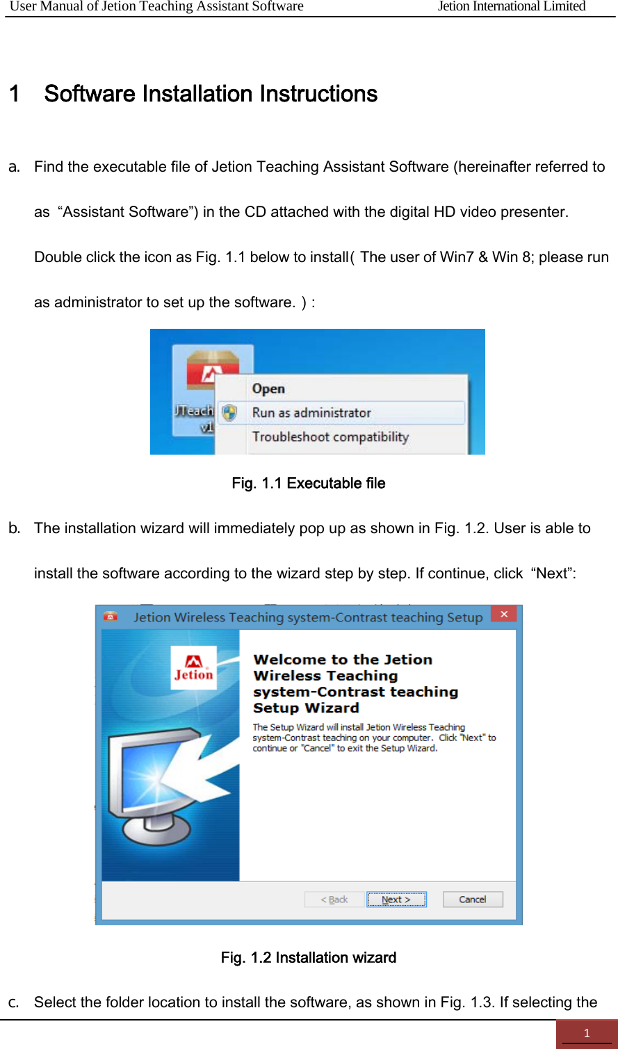 User Manual of Jetion Teaching Assistant Software                Jetion International Limited 11    Software Installation Instructions a. Find the executable file of Jetion Teaching Assistant Software (hereinafter referred to as  &ldquo;Assistant Software&rdquo;) in the CD attached with the digital HD video presenter. Double click the icon as Fig. 1.1 below to install（The user of Win7 &amp; Win 8; please run as administrator to set up the software.）:     Fig. 1.1 Executable file b. The installation wizard will immediately pop up as shown in Fig. 1.2. User is able to install the software according to the wizard step by step. If continue, click  &ldquo;Next&rdquo;:   Fig. 1.2 Installation wizard c. Select the folder location to install the software, as shown in Fig. 1.3. If selecting the 