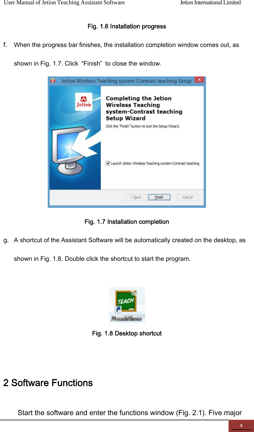 User Manual of Jetion Teaching Assistant Software                Jetion International Limited 4Fig. 1.6 Installation progress f. When the progress bar finishes, the installation completion window comes out, as shown in Fig. 1.7. Click  &ldquo;Finish&rdquo;  to close the window.  Fig. 1.7 Installation completion g. A shortcut of the Assistant Software will be automatically created on the desktop, as shown in Fig. 1.8. Double click the shortcut to start the program.    Fig. 1.8 Desktop shortcut  2 Software Functions Start the software and enter the functions window (Fig. 2.1). Five major 