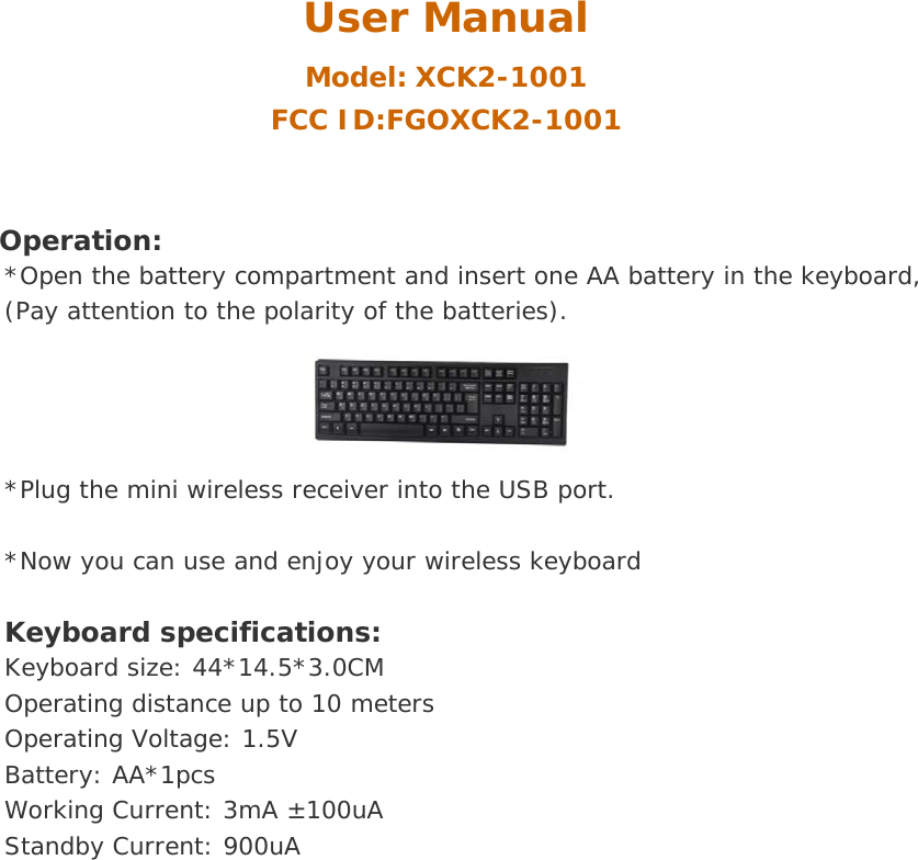 User Manual Model: XCK2-1001 FCC ID:FGOXCK2-1001  Operation: *Open the battery compartment and insert one AA battery in the keyboard, (Pay attention to the polarity of the batteries). *Plug the mini wireless receiver into the USB port.  *Now you can use and enjoy your wireless keyboard  Keyboard specifications:   Keyboard size: 44*14.5*3.0CM Operating distance up to 10 meters Operating Voltage: 1.5V Battery: AA*1pcs Working Current: 3mA &plusmn;100uA Standby Current: 900uA  