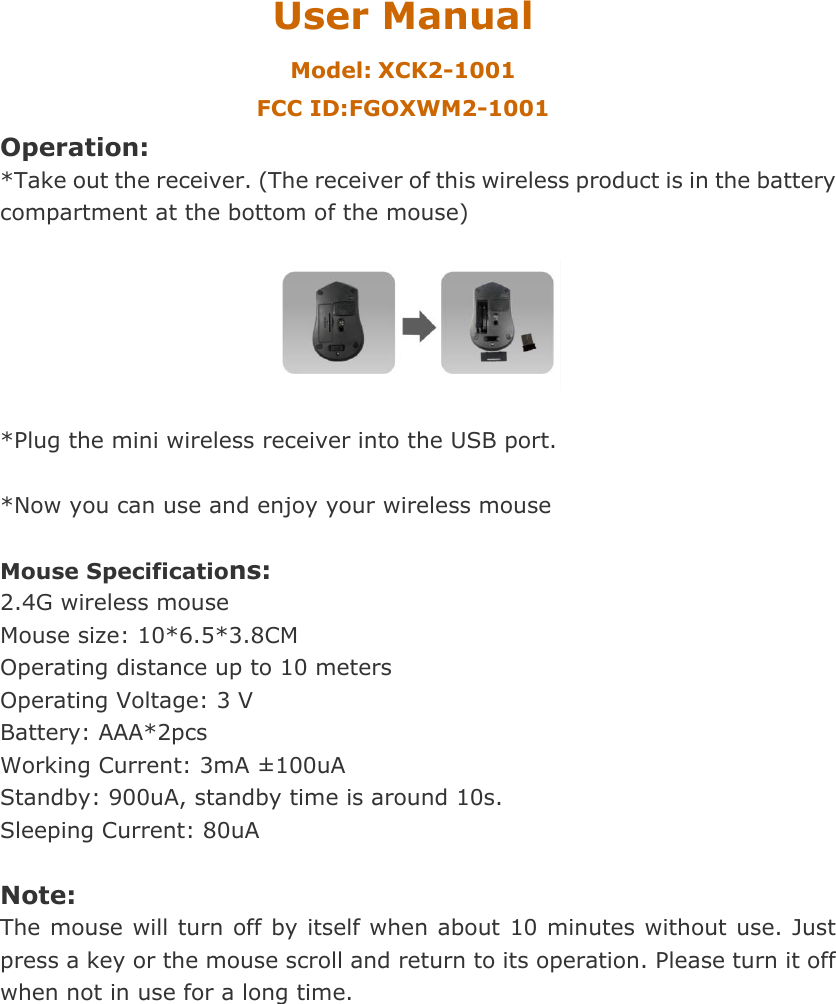 User Manual Model: XCK2-1001 FCC ID:FGOXWM2-1001 Operation: *Take out the receiver. (The receiver of this wireless product is in the battery compartment at the bottom of the mouse)    *Plug the mini wireless receiver into the USB port.  *Now you can use and enjoy your wireless mouse    Mouse Specifications:   2.4G wireless mouse Mouse size: 10*6.5*3.8CM Operating distance up to 10 meters Operating Voltage: 3 V Battery: AAA*2pcs Working Current: 3mA &plusmn; 100uA Standby: 900uA, standby time is around 10s. Sleeping Current: 80uA  Note: The mouse will turn off by itself when about 10 minutes without use. Just press a key or the mouse scroll and return to its operation. Please turn it off when not in use for a long time.   