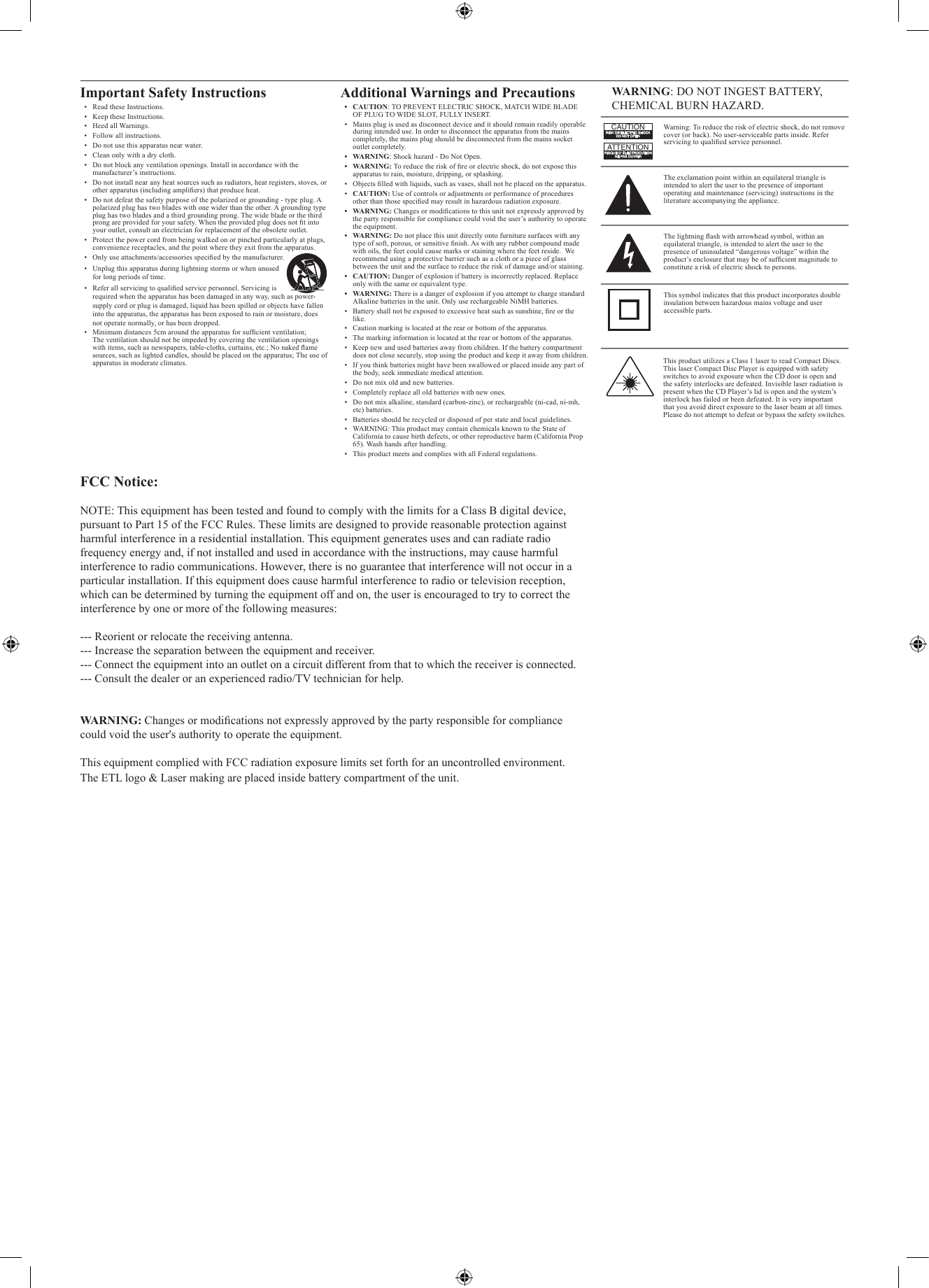 This product utilizes a Class 1 laser to read Compact Discs. This laser Compact Disc Player is equipped with safety switches to avoid exposure when the CD door is open and the safety interlocks are defeated. Invisible laser radiation is present when the CD Player’s lid is open and the system’s interlock has failed or been defeated. It is very important that you avoid direct exposure to the laser beam at all times. Please do not attempt to defeat or bypass the safety switches.WARNING: DO NOT INGEST BATTERY, CHEMICAL BURN HAZARD.Warning: To reduce the risk of electric shock, do not remove cover (or back). No user-serviceable parts inside. Refer servicing to qualied service personnel.ATTENTIONRISQUE D&apos; ÉLECTROCUTIONNE PAS OUVRIRCAUTIONRISK OF ELECTRIC SHOCKDO NOT OPENThe exclamation point within an equilateral triangle is intended to alert the user to the presence of important operating and maintenance (servicing) instructions in the literature accompanying the appliance.This symbol indicates that this product incorporates double insulation between hazardous mains voltage and user accessible parts.The lightning ash with arrowhead symbol, within an equilateral triangle, is intended to alert the user to the presence of uninsulated “dangerous voltage” within the product’s enclosure that may be of sufcient magnitude to constitute a risk of electric shock to persons.Important Safety Instructions•  Read these Instructions.•  Keep these Instructions.•  Heed all Warnings.•  Follow all instructions.•  Do not use this apparatus near water.•  Clean only with a dry cloth.•  Do not block any ventilation openings. Install in accordance with the manufacturer’s instructions.•  Do not install near any heat sources such as radiators, heat registers, stoves, or other apparatus (including ampliers) that produce heat.•  Do not defeat the safety purpose of the polarized or grounding - type plug. A polarized plug has two blades with one wider than the other. A grounding type plug has two blades and a third grounding prong. The wide blade or the third prong are provided for your safety. When the provided plug does not t into your outlet, consult an electrician for replacement of the obsolete outlet.•  Protect the power cord from being walked on or pinched particularly at plugs, convenience receptacles, and the point where they exit from the apparatus.•  Only use attachments/accessories specied by the manufacturer.•  Unplug this apparatus during lightning storms or when unused for long periods of time.•  Refer all servicing to qualied service personnel. Servicing is  required when the apparatus has been damaged in any way, such as power-supply cord or plug is damaged, liquid has been spilled or objects have fallen into the apparatus, the apparatus has been exposed to rain or moisture, does not operate normally, or has been dropped.•  Minimum distances 5cm around the apparatus for sufcient ventilation; The ventilation should not be impeded by covering the ventilation openings with items, such as newspapers, table-cloths, curtains, etc.; No naked ame sources, such as lighted candles, should be placed on the apparatus; The use of apparatus in moderate climates.Additional Warnings and Precautions• CAUTION: TO PREVENT ELECTRIC SHOCK, MATCH WIDE BLADE OF PLUG TO WIDE SLOT, FULLY INSERT.•  Mains plug is used as disconnect device and it should remain readily operable during intended use. In order to disconnect the apparatus from the mains completely, the mains plug should be disconnected from the mains socket outlet completely. • WARNING: Shock hazard - Do Not Open.• WARNING: To reduce the risk of re or electric shock, do not expose this apparatus to rain, moisture, dripping, or splashing.•  Objects lled with liquids, such as vases, shall not be placed on the apparatus.•  CAUTION: Use of controls or adjustments or performance of procedures other than those specied may result in hazardous radiation exposure.• WARNING: Changes or modications to this unit not expressly approved by the party responsible for compliance could void the user’s authority to operate the equipment.• WARNING: Do not place this unit directly onto furniture surfaces with any type of soft, porous, or sensitive nish. As with any rubber compound made with oils, the feet could cause marks or staining where the feet reside.  We recommend using a protective barrier such as a cloth or a piece of glass between the unit and the surface to reduce the risk of damage and/or staining.• CAUTION: Danger of explosion if battery is incorrectly replaced. Replace only with the same or equivalent type.• WARNING: There is a danger of explosion if you attempt to charge standard Alkaline batteries in the unit. Only use rechargeable NiMH batteries.•  Battery shall not be exposed to excessive heat such as sunshine, re or the like.•  Caution marking is located at the rear or bottom of the apparatus.•  The marking information is located at the rear or bottom of the apparatus.•  Keep new and used batteries away from children. If the battery compartment does not close securely, stop using the product and keep it away from children.•  If you think batteries might have been swallowed or placed inside any part of the body, seek immediate medical attention.•  Do not mix old and new batteries. •  Completely replace all old batteries with new ones.•  Do not mix alkaline, standard (carbon-zinc), or rechargeable (ni-cad, ni-mh, etc) batteries.•  Batteries should be recycled or disposed of per state and local guidelines.•  WARNING: This product may contain chemicals known to the State of California to cause birth defects, or other reproductive harm (California Prop 65). Wash hands after handling.•  This product meets and complies with all Federal regulations.FCC Notice:NOTE: This equipment has been tested and found to comply with the limits for a Class B digital device, pursuant to Part 15 of the FCC Rules. These limits are designed to provide reasonable protection against harmful interference in a residential installation. This equipment generates uses and can radiate radio frequency energy and, if not installed and used in accordance with the instructions, may cause harmful interference to radio communications. However, there is no guarantee that interference will not occur in a particular installation. If this equipment does cause harmful interference to radio or television reception, which can be determined by turning the equipment off and on, the user is encouraged to try to correct the interference by one or more of the following measures: --- Reorient or relocate the receiving antenna.--- Increase the separation between the equipment and receiver.  --- Connect the equipment into an outlet on a circuit different from that to which the receiver is connected.--- Consult the dealer or an experienced radio/TV technician for help.WARNING: Changes or modications not expressly approved by the party responsible for compliance could void the user&apos;s authority to operate the equipment. This equipment complied with FCC radiation exposure limits set forth for an uncontrolled environment. The ETL logo &amp; Laser making are placed inside battery compartment of the unit.