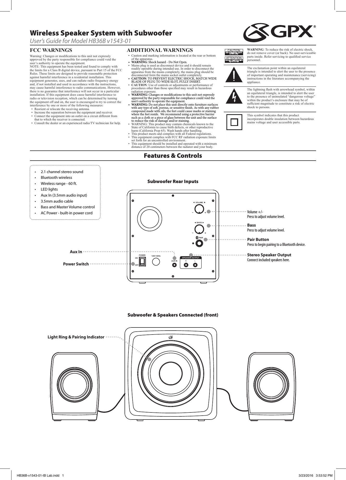 SPEAKER OUTPUT120V~60HzPOWERONOFFVOLUMEBASSAUX IN RLPAIRFeatures &amp; ControlsWireless Speaker System with SubwooferUser’s Guide for Model HB36B v1543-01FCC WARNINGS Warning: Changes or modications to this unit not expressly approved by the party responsible for compliance could void the user’s authority to operate the equipment.NOTE: This equipment has been tested and found to comply with the limits for a Class B digital device, pursuant to Part 15 of the FCC Rules. These limits are designed to provide reasonable protection against harmful interference in a residential installation. This equipment generates, uses, and can radiate radio frequency energy and, if not installed and used in accordance with the instructions, may cause harmful interference to radio communications. However, there is no guarantee that interference will not occur in a particular installation. If this equipment does cause harmful interference to radio or television reception, which can be determined by turning the equipment off and on, the user is encouraged to try to correct the interference by one or more of the following measures:•  Reorient or relocate the receiving antenna.•  Increase the separation between the equipment and receiver.•  Connect the equipment into an outlet on a circuit different from that to which the receiver is connected.•  Consult the dealer or an experienced radio/TV technician for help.ADDITIONAL WARNINGS•  Caution and marking information is located at the rear or bottom of the apparatus.• WARNING: Shock hazard - Do Not Open.•  Mains plug is used as disconnect device and it should remain readily operable during intended use. In order to disconnect the apparatus from the mains completely, the mains plug should be disconnected form the mains socket outlet completely. • CAUTION: TO PREVENT ELECTRIC SHOCK, MATCH WIDE BLADE OF PLUG TO WIDE SLOT, FULLY INSERT.•  CAUTION: Use of controls or adjustments or performance of procedures other than those specied may result in hazardous radiation exposure.• WARNING: Changes or modications to this unit not expressly approved by the party responsible for compliance could void the user’s authority to operate the equipment.• WARNING: Do not place this unit directly onto furniture surfaces with any type of so, porous, or sensitive nish. As with any rubber compound made with oils, the feet could cause marks or staining where the feet reside. We recommend using a protective barrier such as a cloth or a piece of glass between the unit and the surface to reduce the risk of damage and/or staining.•  WARNING: This product may contain chemicals known to the State of California to cause birth defects, or other reproductive harm (California Prop 65). Wash hands after handling.•  This product meets and complies with all Federal regulations.•  This equipment complies with FCC RF radiation exposure limits set forth for an uncontrolled environment. •  This equipment should be installed and operated with a minimum distance of 20 centimeters between the radiator and your body.WARNING: To reduce the risk of electric shock, do not remove cover (or back). No user-serviceable parts inside. Refer servicing to qualied service personnel.ATTENTIONRISQUE D&apos; ÉLECTROCUTIONNE PAS OUVRIRCAUTIONRISK OF ELECTRIC SHOCKDO NOT OPENThe exclamation point within an equilateral triangle is intended to alert the user to the presence of important operating and maintenance (servicing) instructions in the literature accompanying the appliance.This symbol indicates that this product incorporates double insulation between hazardous mains voltage and user accessible parts.The lightning ash with arrowhead symbol, within an equilateral triangle, is intended to alert the user to the presence of uninsulated “dangerous voltage” within the product’s enclosure that may be of sufcient magnitude to constitute a risk of electric shock to persons.• 2.1channelstereosound• Bluetoothwireless• Wirelessrange-60ft.• LEDlights• AuxIn(3.5mmaudioinput)• 3.5mmaudiocable• BassandMasterVolumecontrol• ACPower-built-inpowercordPair Button Press to begin pairing to a Bluetooth device.Light Ring &amp; Pairing IndicatorVolume +/- Press to adjust volume level.Bass Press to adjust volume level.Stereo Speaker Output Connect included speakers here.Power SwitchAux InSubwoofer Rear InputsSubwoofer &amp; Speakers Connected (front)HB36B-v1543-01-IB Lab.indd   1 3/23/2016   3:53:52 PM