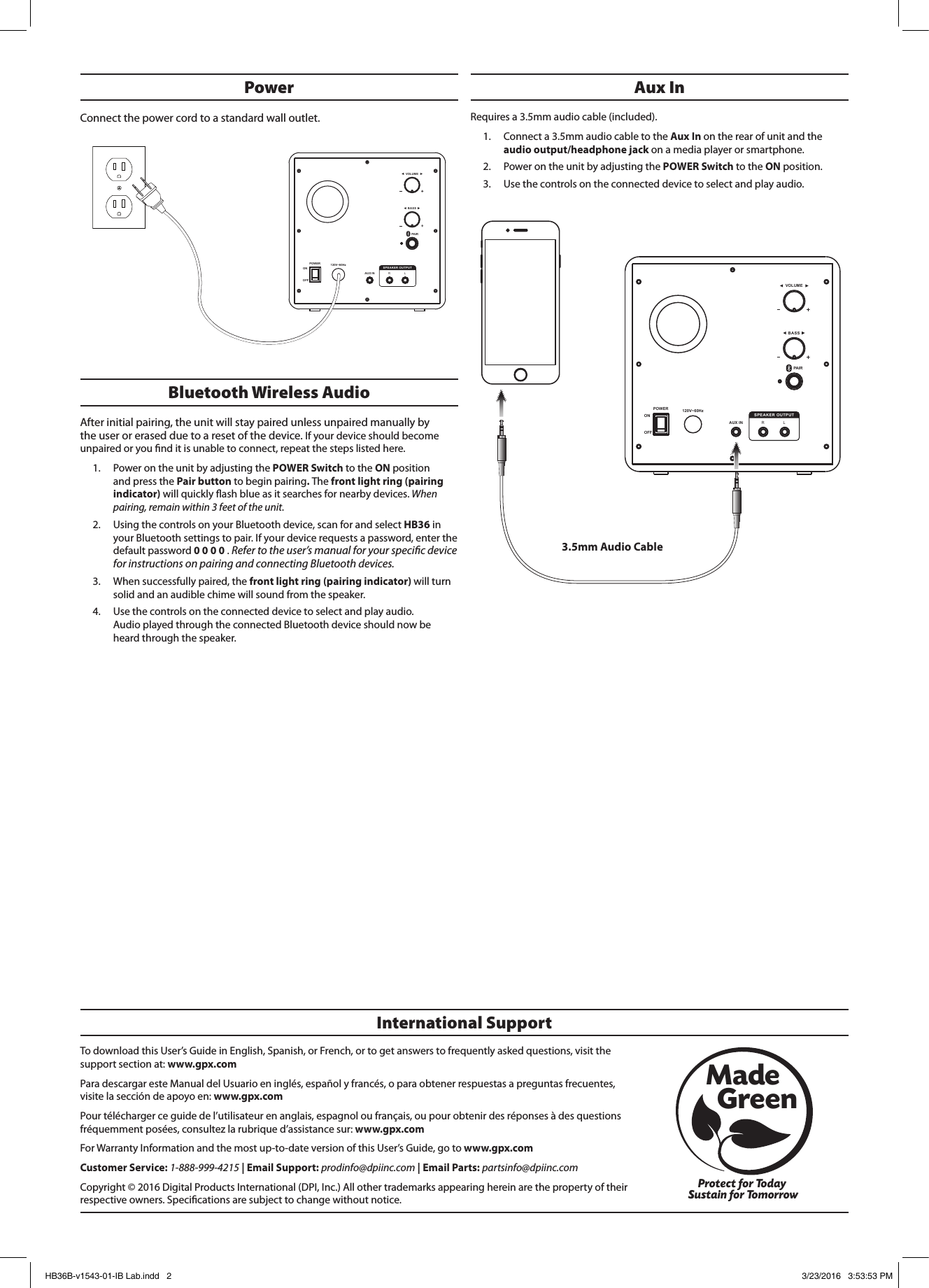 TodownloadthisUser’sGuideinEnglish,Spanish,orFrench,ortogetanswerstofrequentlyaskedquestions,visitthesupportsectionat:www.gpx.comParadescargaresteManualdelUsuarioeninglés,españolyfrancés,oparaobtenerrespuestasapreguntasfrecuentes,visitelaseccióndeapoyoen:www.gpx.comPourtéléchargerceguidedel’utilisateurenanglais,espagnoloufrançais,oupourobtenirdesréponsesàdesquestionsfréquemmentposées,consultezlarubriqued’assistancesur:www.gpx.comForWarrantyInformationandthemostup-to-dateversionofthisUser’sGuide,gotowww.gpx.comCustomer Service:1-888-999-4215| Email Support:prodinfo@dpiinc.com| Email Parts:partsinfo@dpiinc.comCopyright©2016DigitalProductsInternational(DPI,Inc.)Allothertrademarksappearinghereinarethepropertyoftheirrespectiveowners.Specicationsaresubjecttochangewithoutnotice.International SupportProtect for Today Sustain for TomorrowMade   GreenBluetooth Wireless Audio Afterinitialpairing,theunitwillstaypairedunlessunpairedmanuallybytheuserorerasedduetoaresetofthedevice.Ifyourdeviceshouldbecomeunpairedoryounditisunabletoconnect,repeatthestepslistedhere.1. PowerontheunitbyadjustingthePOWER SwitchtotheONpositionandpressthePair buttontobeginpairing. Thefront light ring (pairing indicator)willquicklyashblueasitsearchesfornearbydevices. When pairing, remain within 3 feet of the unit.2. UsingthecontrolsonyourBluetoothdevice,scanforandselectHB36inyourBluetoothsettingstopair.Ifyourdevicerequestsapassword,enterthedefaultpassword0 0 0 0.Refer to the user’s manual for your specic device for instructions on pairing and connecting Bluetooth devices. 3. Whensuccessfullypaired,thefront light ring (pairing indicator) willturnsolidandanaudiblechimewillsoundfromthespeaker.4. Usethecontrolsontheconnecteddevicetoselectandplayaudio.AudioplayedthroughtheconnectedBluetoothdeviceshouldnowbeheardthroughthespeaker.Power Connectthepowercordtoastandardwalloutlet.Aux InRequiresa3.5mmaudiocable(included).1. Connecta3.5mmaudiocabletotheAux In ontherearofunitandtheaudio output/headphone jackonamediaplayerorsmartphone.2. PowerontheunitbyadjustingthePOWER SwitchtotheONposition.3. Usethecontrolsontheconnecteddevicetoselectandplayaudio.SPEAKER OUTPUT120V~60HzPOWERONOFFVOLUMEBASSAUX IN RLPAIRSPEAKER OUTPUT120V~60HzPOWERONOFFVOLUMEBASSAUX IN RLPAIR3.5mm Audio CableHB36B-v1543-01-IB Lab.indd   2 3/23/2016   3:53:53 PM
