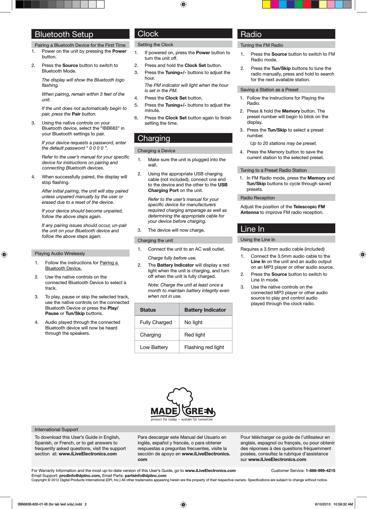 RadioTuning the FM RadioTuning to a Preset Radio StationRadio ReceptionTo download this User’s Guide in English, Spanish, or French, or to get answers to frequently asked questions, visit the support section  at: www.iLiveElectronics.comPara descargar este Manual del Usuario en inglés, español y francés, o para obtener respuestas a preguntas frecuentes, visite la sección de apoyo en www.iLiveElectronics.comPour télécharger ce guide de l’utilisateur en anglais, espagnol ou français, ou pour obtenir des réponses à des questions fréquemment posées, consultez la rubrique d’assistance sur www.iLiveElectronics.comInternational SupportFor Warranty Information and the most up-to-date version of this User’s Guide, go to www.iLiveElectronics.com Customer Service: 1-888-999-4215Email Support: prodinfo@dpiinc.com, Email Parts: partsinfo@dpiinc.com*VW`YPNO[+PNP[HS7YVK\J[Z0U[LYUH[PVUHS+700UJ(SSV[OLY[YHKLTHYRZHWWLHYPUNOLYLPUHYL[OLWYVWLY[`VM[OLPYYLZWLJ[P]LV^ULYZ:WLJPÄJH[PVUZHYLZ\IQLJ[[VJOHUNL^P[OV\[UV[PJLRequires a 3.5mm audio cable (included)1. Connect the 3.5mm audio cable to the Line In on the unit and an audio output on an MP3 player or other audio source.2. Press the Source button to switch to Line In mode.3. Use the native controls on the connected MP3 player or other audio source to play and control audio played through the clock radio.Line InUsing the Line InBluetooth SetupPairing a Bluetooth Device for the First Time1. Power on the unit by pressing the Powerbutton.2. Press the Source button to switch to Bluetooth Mode.The display will show the Bluetooth logo ÅHZOPUN&gt;OLUWHPYPUNYLTHPU^P[OPUMLL[VM[OL\UP[0M[OL\UP[KVLZUV[H\[VTH[PJHSS`ILNPU[VWHPYWYLZZ[OLPairI\[[VU3. Using the native controls on your Bluetooth device, select the “IBB683” in your Bluetooth settings to pair.0M`V\YKL]PJLYLX\LZ[ZHWHZZ^VYKLU[LY[OLKLMH\S[WHZZ^VYK¸¹9LMLY[V[OL\ZLY»ZTHU\HSMVY`V\YZWLJPÄJKL]PJLMVYPUZ[Y\J[PVUZVUWHPYPUNHUKJVUULJ[PUN)S\L[VV[OKL]PJLZ4. When successfully paired, the display will Z[VWÅHZOPUN(M[LYPUP[PHSWHPYPUN[OL\UP[^PSSZ[H`WHPYLK\USLZZ\UWHPYLKTHU\HSS`I`[OL\ZLYVYLYHZLKK\L[VHYLZL[VM[OLKL]PJL0M`V\YKL]PJLZOV\SKILJVTL\UWHPYLKMVSSV^[OLHIV]LZ[LWZHNHPU0MHU`WHPYPUNPZZ\LZZOV\SKVJJ\Y\UWHPY[OL\UP[VU`V\Y)S\L[VV[OKL]PJLHUKMVSSV^[OLHIV]LZ[LWZHNHPU1. Follow the instructions for Pairing a Bluetooth Device.2. Use the native controls on the connected Bluetooth Device to select a track.3. To play, pause or skip the selected track, use the native controls on the connected Bluetooth Device or press the Play/Pause or Tun/Skip buttons.4. Audio played through the connected Bluetooth device will now be heard through the speakers.  Playing Audio WirelesslySaving a Station as a Preset1. Press the Source button to switch to FM Radio mode.2. Press the Tun/Skip buttons to tune the radio manually, press and hold to search for the next available station. (KQ\Z[[OLWVZP[PVUVM[OL Telescopic FM Antenna to improve FM radio reception.1. Follow the instructions for Playing the Radio.2. Press &amp; hold the Memory button. The preset number will begin to blink on the display.3. Press the Tun/Skip to select a preset number.&lt;W[VZ[H[PVUZTH`ILWYLZL[4. Press the Memory button to save the current station to the selected preset.1. In FM Radio mode, press the Memory andTun/Skip buttons to cycle through saved presets.ChargingCharging a Device1. Make sure the unit is plugged into the wall.2. Using the appropriate USB charging cable (not included), connect one end to the device and the other to the USBCharging Port on the unit.9LMLY[V[OL\ZLY»ZTHU\HSMVY`V\YZWLJPÄJKL]PJLMVYTHU\MHJ[\YLYZYLX\PYLKJOHYNPUNHTWLYHNLHZ^LSSHZKL[LYTPUPUN[OLHWWYVWYPH[LJHISLMVY`V\YKL]PJLILMVYLJOHYNPUN3. The device will now charge.1. If powered on, press the Power button to turn the unit off.2. Press and hold the Clock Set button.3. Press the Tuning+/- I\[[VUZ[VHKQ\Z[[OLhour.;OL74PUKPJH[VY^PSSSPNO[^OLU[OLOV\YPZZL[PU[OL744. Press the Clock Set button.5. Press the Tuning+/- I\[[VUZ[VHKQ\Z[[OLminute.6. Press the Clock Set I\[[VUHNHPU[VÄUPZOsetting the time.ClockSetting the ClockStatus Battery IndicatorFully Charged No lightCharging Red lightLow Battery Flashing red lightCharging the unit1. Connect the unit to an AC wall outlet.*OHYNLM\SS`ILMVYL\ZL2. The Battery Indicator will display a red light when the unit is charging, and turn off when the unit is fully charged.5V[L!*OHYNL[OL\UP[H[SLHZ[VUJLHTVU[O[VTHPU[HPUIH[[LY`PU[LNYP[`L]LU^OLUUV[PU\ZLIBB683B-830-01-IB (for lab test only).indd   2 6/10/2013   10:59:32 AM