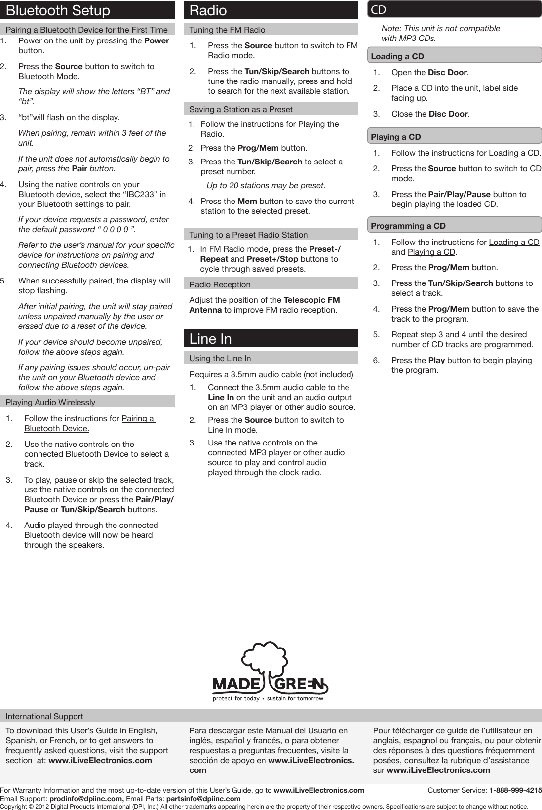 RadioTuning the FM RadioTuning to a Preset Radio StationRadio ReceptionTo download this User’s Guide in English, Spanish, or French, or to get answers to frequently asked questions, visit the support section  at: www.iLiveElectronics.comPara descargar este Manual del Usuario en inglés, español y francés, o para obtener respuestas a preguntas frecuentes, visite la sección de apoyo en www.iLiveElectronics.comPour télécharger ce guide de l’utilisateur en anglais, espagnol ou français, ou pour obtenir des réponses à des questions fréquemment posées, consultez la rubrique d’assistance sur www.iLiveElectronics.comInternational SupportFor Warranty Information and the most up-to-date version of this User’s Guide, go to www.iLiveElectronics.com  Customer Service: 1-888-999-4215Email Support: prodinfo@dpiinc.com, Email Parts: partsinfo@dpiinc.comCopyright © 2012 Digital Products International (DPI, Inc.) All other trademarks appearing herein are the property of their respective owners. Specications are subject to change without notice.Requires a 3.5mm audio cable (not included)1.  Connect the 3.5mm audio cable to the Line In on the unit and an audio output on an MP3 player or other audio source.2.  Press the Source button to switch to Line In mode.3.  Use the native controls on the connected MP3 player or other audio source to play and control audio played through the clock radio.Line InUsing the Line InBluetooth SetupPairing a Bluetooth Device for the First Time1.  Power on the unit by pressing the Power button.2.  Press the Source button to switch to Bluetooth Mode.The display will show the letters “BT” and “bt”.3.  “bt”will ash on the display.When pairing, remain within 3 feet of the unit.If the unit does not automatically begin to pair, press the Pair button.4.  Using the native controls on your Bluetooth device, select the “IBC233” in your Bluetooth settings to pair.If your device requests a password, enter the default password “ 0 0 0 0 ”. Refer to the user’s manual for your specic device for instructions on pairing and connecting Bluetooth devices.5.  When successfully paired, the display will stop ashing. After initial pairing, the unit will stay paired unless unpaired manually by the user or erased due to a reset of the device. If your device should become unpaired, follow the above steps again.If any pairing issues should occur, un-pair the unit on your Bluetooth device and follow the above steps again. 1.  Follow the instructions for Pairing a Bluetooth Device.2.  Use the native controls on the connected Bluetooth Device to select a track.3.  To play, pause or skip the selected track, use the native controls on the connected Bluetooth Device or press the Pair/Play/Pause or Tun/Skip/Search buttons.4.  Audio played through the connected Bluetooth device will now be heard through the speakers.  Playing Audio WirelesslySaving a Station as a Preset1.  Press the Source button to switch to FM Radio mode.2.  Press the Tun/Skip/Search buttons to tune the radio manually, press and hold to search for the next available station. Adjust the position of the Telescopic FM Antenna to improve FM radio reception.1.  Follow the instructions for Playing the Radio.2.  Press the Prog/Mem button.3.  Press the Tun/Skip/Search to select a preset number.Up to 20 stations may be preset.4.  Press the Mem button to save the current station to the selected preset.1.  In FM Radio mode, press the Preset-/Repeat and Preset+/Stop buttons to cycle through saved presets.CDLoading a CD1.  Open the Disc Door.2.  Place a CD into the unit, label side facing up.3.  Close the Disc Door.Playing a CD1.  Follow the instructions for Loading a CD.2.  Press the Source button to switch to CD mode.3.  Press the Pair/Play/Pause button to begin playing the loaded CD.Programming a CD1.  Follow the instructions for Loading a CD and Playing a CD.2.  Press the Prog/Mem button.3.  Press the Tun/Skip/Search buttons to select a track.4.  Press the Prog/Mem button to save the track to the program. 5.  Repeat step 3 and 4 until the desired number of CD tracks are programmed.6.  Press the Play button to begin playing the program.Note: This unit is not compatible with MP3 CDs.