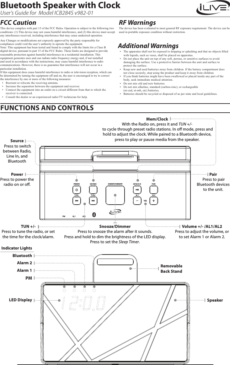 Any Changes or modications not expressly approved by the party responsible for compliance could void the user’s authority to operate the equipment.Note: This equipment has been tested and found to comply with the limits for a Class B digital device, pursuant to part 15 of the FCC Rules. These limits are designed to provide reasonable protection against harmful interference in a residential installation. This equipment generates uses and can radiate radio frequency energy and, if not installed and used in accordance with the instructions, may cause harmful interference to radio communications. However, there is no guarantee that interference will not occur in a particular installation.   If this equipment does cause harmful interference to radio or television reception, which can be determined by turning the equipment off and on, the user is encouraged to try to correct the interference by one or more of the following measures:•  Reorient or relocate the receiving antenna.•  Increase the separation between the equipment and receiver.•  Connect the equipment into an outlet on a circuit different from that to which the receiver is connected.•  Consult the dealer or an experienced radio/TV technician for help.Snooze/DimmerPress to snooze the alarm after it sounds.  Press and hold to dim the brightness of the LED display. Press to set the Sleep Timer.Bluetooth Speaker with ClockUser’s Guide for  Model ICB284S v982-01FUNCTIONS AND CONTROLSVolume +/- /AL1/AL2Press to adjust the volume, or to set Alarm 1 or Alarm 2.TUN +/-Press to tune the radio, or set the time for the clock/alarm.PowerPress to power the radio on or o. Mem/ClockWith the Radio on, press it and TUN +/- to cycle through preset radio stations. In o mode, press and hold to adjust the clock. While paired to a Bluetooth device, press to play or pause media from the speaker.LED DisplaySource Press to switch between Radio, Line In, and BluetoothPair Press to pair Bluetooth devices to the unit.BluetoothIndicator LightsAlarm 1SpeakerRemovable Back StandAlarm 2PMAdditional Warnings •  The apparatus shall not be exposed to dripping or splashing and that no objects lled with liquids, such as vases, shall be placed on apparatus.•  Do not place the unit on top of any soft, porous, or sensitive surfaces to avoid damaging the surface. Use a protective barrier between the unit and surface to  protect the surface.•  Keep new and used batteries away from children. If the battery compartment does  not close securely, stop using the product and keep it away from children.•  If you think batteries might have been swallowed or placed inside any part of the body, seek immediate medical attention.•  Do not mix old and new batteries.•  Do not mix alkaline, standard (carbon-zinc), or rechargeable  (ni-cad, ni-mh, etc) batteries.•  Batteries should be recycled or disposed of as per state and local guidelines.RF Warnings The device has been evaluated to meet general RF exposure requirement. The device can be used in portable exposure condition without restriction. FCC CautionThis device complies with part 15 of the FCC Rules. Operation is subject to the following two conditions: (1) This device may not cause harmful interference, and (2) this device must accept any interference received, including interference that may cause undesired operation.